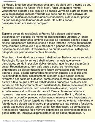 Lutando na Espanha

do Museu Britânico encontramos uma jarra de vidro com o nome de seu
fabricante escrito no fundo: "Felix fecit". Faço um quadro mental
visualizando o pobre Félix (gaulês de cabelo vermelho e aro de metal em
volta ao pescoço), mas na verdade ele pode não ter sido escravo, de
modo que restam apenas dois nomes conhecidos, e devem ser poucos
os que conseguem lembrar-se de mais. Os outros, todos,
desapareceram em silêncio completo.
5
Espinha dorsal da resistência a Franco foi a classe trabalhadora
espanhola, em especial os membros dos sindicatos urbanos. A longo
prazo - sendo importante lembrar que isso só acontece a longo prazo - a
classe trabalhadora continua sendo o mais ferrenho inimigo do fascismo,
simplesmente porque ela é que mais tem a ganhar com a reconstrução
decente da sociedade. Diversamente de outras classes ou categorias,
não pode ser permanentemente subornada.
Dizer isso não é idealizar a classe trabalhadora. Na luta que se seguiu à
Revolução Russa, foram os trabalhadores manuais que se viram
derrotados, sendo impossível deixar de achar que fora por sua própria
culpa. Repetidamente, num país após o outro, os movimentos
organizados da classe trabalhadora foram esmagados pela violência
aberta e ilegal, e seus camaradas no exterior, ligados a eles por uma
solidariedade teórica, simplesmente olharam o que ocorria e nada
fizeram: e por baixo de tudo isso, como causa secreta de muitas traições,
esteve o fato de que entre os trabalhadores brancos e os de cor nem
sequer se fala hipocritamente em solidariedade. Quem pode acreditar em
proletariado internacional com consciência de classe, depois dos
acontecimentos dos últimos dez anos? Para a classe trabalhadora
inglesa o massacre de seus camaradas em Viena, Berlim, Madri, ou
onde tenha ocorrido, pareceu coisa menos interessante e importante do
que a partida de futebol jogada na véspera. Isso, no entanto, não altera o
fato de que a classe trabalhadora prosseguirá sua luta contra o fascismo,
depois das outras classes terem caído. Um dos traços da conquista da
França pelos nazistas foi o número espantoso de deserções no meio de
gente instruída, inclusive alguns elementos da esquerda política. A

file:///C|/Meus documentos/orwellnaespanha.htm (228 of 240) [16/11/2002 19:09:46]
 