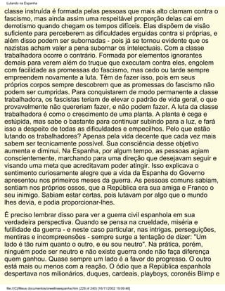 Lutando na Espanha

classe instruída é formada pelas pessoas que mais alto clamam contra o
fascismo, mas ainda assim uma respeitável proporção delas cai em
derrotismo quando chegam os tempos difíceis. Elas dispõem de visão
suficiente para perceberem as dificuldades erguidas contra si próprias, e
além disso podem ser subornadas - pois já se tornou evidente que os
nazistas acham valer a pena subornar os intelectuais. Com a classe
trabalhadora ocorre o contrário. Formada por elementos ignorantes
demais para verem além do truque que executam contra eles, engolem
com facilidade as promessas do fascismo, mas cedo ou tarde sempre
empreendem novamente a luta. Têm de fazer isso, pois em seus
próprios corpos sempre descobrem que as promessas do fascismo não
podem ser cumpridas. Para conquistarem de modo permanente a classe
trabalhadora, os fascistas teriam de elevar o padrão de vida geral, o que
provavelmente não quereriam fazer, e não podem fazer. A luta da classe
trabalhadora é como o crescimento de uma planta. A planta é cega e
estúpida, mas sabe o bastante para continuar subindo para a luz, e fará
isso a despeito de todas as dificuldades e empecilhos. Pelo que estão
lutando os trabalhadores? Apenas pela vida decente que cada vez mais
sabem ser tecnicamente possível. Sua consciência desse objetivo
aumenta e diminui. Na Espanha, por algum tempo, as pessoas agiam
conscientemente, marchando para uma direção que desejavam seguir e
visando uma meta que acreditavam poder atingir. Isso explicava o
sentimento curiosamente alegre que a vida da Espanha do Governo
apresentou nos primeiros meses da guerra. As pessoas comuns sabiam,
sentiam nos próprios ossos, que a República era sua amiga e Franco o
seu inimigo. Sabiam estar certas, pois lutavam por algo que o mundo
lhes devia, e podia proporcionar-lhes.
É preciso lembrar disso para ver a guerra civil espanhola em sua
verdadeira perspectiva. Quando se pensa na crueldade, miséria e
futilidade da guerra - e neste caso particular, nas intrigas, perseguições,
mentiras e incompreensões - sempre surge a tentação de dizer: "Um
lado é tão ruim quanto o outro, e eu sou neutro". Na prática, porém,
ninguém pode ser neutro e não existe guerra onde não faça diferença
quem ganhou. Quase sempre um lado é a favor do progresso. O outro
está mais ou menos com a reação. O ódio que a República espanhola
despertava nos milionários, duques, cardeais, playboys, coronéis Blimp e

file:///C|/Meus documentos/orwellnaespanha.htm (229 of 240) [16/11/2002 19:09:46]
 