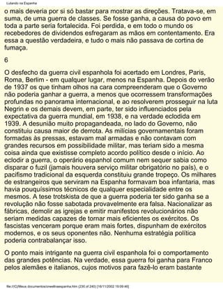 Lutando na Espanha

o mais deveria por si só bastar para mostrar as direções. Tratava-se, em
suma, de uma guerra de classes. Se fosse ganha, a causa do povo em
toda a parte seria fortalecida. Foi perdida, e em todo o mundo os
recebedores de dividendos esfregaram as mãos em contentamento. Era
essa a questão verdadeira, e tudo o mais não passava de cortina de
fumaça.
6
O desfecho da guerra civil espanhola foi acertado em Londres, Paris,
Roma, Berlim - em qualquer lugar, menos na Espanha. Depois do verão
de 1937 os que tinham olhos na cara compreenderam que o Governo
não poderia ganhar a guerra, a menos que ocorressem transformações
profundas no panorama internacional, e ao resolverem prosseguir na luta
Negrin e os demais devem, em parte, ter sido influenciados pela
expectativa da guerra mundial, em 1938, e na verdade eclodida em
1939. A desunião muito propagandeada, no lado do Governo, não
constituiu causa maior de derrota. As milícias governamentais foram
formadas às pressas, estavam mal armadas e não contavam com
grandes recursos em possibilidade militar, mas teriam sido a mesma
coisa ainda que existisse completo acordo político desde o início. Ao
eclodir a guerra, o operário espanhol comum nem sequer sabia como
disparar o fuzil (jamais houvera serviço militar obrigatório no país), e o
pacifismo tradicional da esquerda constituiu grande tropeço. Os milhares
de estrangeiros que serviram na Espanha formavam boa infantaria, mas
havia pouquíssimos técnicos de qualquer especialidade entre os
mesmos. A tese trotskista de que a guerra poderia ter sido ganha se a
revolução não fosse sabotada provavelmente era falsa. Nacionalizar as
fábricas, demolir as igrejas e emitir manifestos revolucionários não
seriam medidas capazes de tornar mais eficientes os exércitos. Os
fascistas venceram porque eram mais fortes, dispunham de exércitos
modernos, e os seus oponentes não. Nenhuma estratégia política
poderia contrabalançar isso.
O ponto mais intrigante na guerra civil espanhola foi o comportamento
das grandes potências. Na verdade, essa guerra foi ganha para Franco
pelos alemães e italianos, cujos motivos para fazê-lo eram bastante

file:///C|/Meus documentos/orwellnaespanha.htm (230 of 240) [16/11/2002 19:09:46]
 