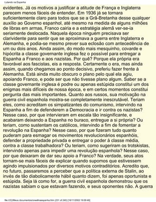 Lutando na Espanha

evidentes. Já os motivos a justificar a atitude de França e Inglaterra
parecem menos fáceis de entender. Em 1936 já se tornara
suficientemente claro para todos que se a Grã-Bretanha desse qualquer
auxílio ao Governo espanhol, até mesmo na medida de alguns milhões
de libras em armas, Franco cairia e a estratégia alemã ver-se-ia
seriamente deslocada. Naquela época ninguém precisava ser
clarividente para sentir que se aproximava a guerra entre Inglaterra e
Alemanha, e podia-se mesmo prever sua eclosão com antecedência de
um ou dois anos. Ainda assim, do modo mais mesquinho, covarde e
hipócrita a classe governante inglesa fez o possível para entregar a
Espanha a Franco e aos nazistas. Por quê? Porque ela própria era
favorável aos fascistas, eis a resposta. Certamente o era, mas ainda
assim, quando chegamos ao ponto decisivo, preferiu fazer frente à
Alemanha. Está ainda muito obscuro o plano pelo qual ela agiu,
apoiando Franco, e pode ser que não tivesse plano algum. Saber se a
classe governante inglesa é podre ou apenas estúpida constitui um dos
enigmas mais difíceis de nossa época, e em certos momentos constitui
pergunta das mais importantes. Quanto aos russos, sua motivação na
guerra civil espanhola mostra-se completamente inescrutável. Teriam
eles, como acreditam os simpatizantes do comunismo, intervindo na
Espanha a fim de defenderem a Democracia e ir contra os nazistas?
Nesse caso, por que intervieram em escala tão insignificante, e
acabaram deixando a Espanha no buraco, entregue a si própria? Ou
teriam, como sustentam os católicos, intervindo a fim de fomentar a
revolução na Espanha? Nesse caso, por que fizeram tudo quanto
puderam para esmagar os movimentos revolucionários espanhóis,
defender a propriedade privada e entregar o poder à classe média,
contra a classe trabalhadora? Ou teriam, como sugeriram os trotskistas,
intervindo apenas para impedir uma revolução espanhola? Nesse caso,
por que deixaram de dar seu apoio a Franco? Na verdade, seus atos
tornam-se mais fáceis de explicar quando supomos que estivessem
agindo impulsionados por diversos motivos contraditórios. Acredito que,
no futuro, passaremos a perceber que a política externa de Stalin, ao
invés de tão diabolicamente hábil quanto dizem, foi apenas oportunista e
estúpida. Seja lá como for, a guerra civil espanhola demonstrou que os
nazistas sabiam o que estavam fazendo, e seus oponentes não. A guerra

file:///C|/Meus documentos/orwellnaespanha.htm (231 of 240) [16/11/2002 19:09:46]
 