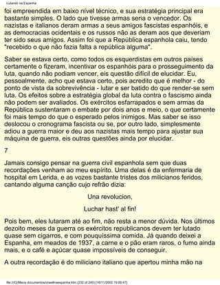 Lutando na Espanha

foi empreendida em baixo nível técnico, e sua estratégia principal era
bastante simples. O lado que tivesse armas seria o vencedor. Os
nazistas e italianos deram armas a seus amigos fascistas espanhóis, e
as democracias ocidentais e os russos não as deram aos que deveriam
ter sido seus amigos. Assim foi que a República espanhola caiu, tendo
"recebido o que não fazia falta a república alguma".
Saber se estava certo, como todos os esquerdistas em outros países
certamente o fizeram, incentivar os espanhóis para o prosseguimento da
luta, quando não podiam vencer, eis questão difícil de elucidar. Eu,
pessoalmente, acho que estava certo, pois acredito que é melhor - do
ponto de vista da sobrevivência - lutar e ser batido do que render-se sem
luta. Os efeitos sobre a estratégia global da luta contra o fascismo ainda
não podem ser avaliados. Os exércitos esfarrapados e sem armas da
República sustentaram o embate por dois anos e meio, o que certamente
foi mais tempo do que o esperado pelos inimigos. Mas saber se isso
deslocou o cronograma fascista ou se, por outro lado, simplesmente
adiou a guerra maior e deu aos nazistas mais tempo para ajustar sua
máquina de guerra, eis outras questões ainda por elucidar.
7
Jamais consigo pensar na guerra civil espanhola sem que duas
recordações venham ao meu espírito. Uma delas é da enfermaria de
hospital em Lerida, e as vozes bastante tristes dos milicianos feridos,
cantando alguma canção cujo refrão dizia:
                                                      Una revolucion,
                                                   Luchar hast' al fin!
Pois bem, eles lutaram até ao fim, não resta a menor dúvida. Nos últimos
dezoito meses da guerra os exércitos republicanos devem ter lutado
quase sem cigarros, e com pouquíssima comida. Já quando deixei a
Espanha, em meados de 1937, a carne e o pão eram raros, o fumo ainda
mais, e o café e açúcar quase impossíveis de conseguir.
A outra recordação é do miliciano italiano que apertou minha mão na

file:///C|/Meus documentos/orwellnaespanha.htm (232 of 240) [16/11/2002 19:09:47]
 
