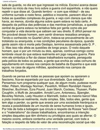 Lutando na Espanha

sala de guarda, no dia em que ingressei na milícia. Escrevi acerca desse
homem no inicio de meu livro sobre a guerra civil espanhola. e não quero
repetir o que disse ali. Quando lembro - e com que nitidez! - de seu
uniforme surrado e rosto feroz, patético e inocente, parecem diluir-se
todas as questões complexas da guerra, e vejo com clareza que não
havia, ao menos, dúvida alguma sobre quem estava no lado certo. A
despeito da política das potências e das mentiras jornalísticas, a questão
central da guerra estava na tentativa feita por gente como ele por
conquistar a vida decente que sabiam ser seu direito. É difícil pensar no
fim provável desse homem, sem sentir diversos ressaibos amargos.
Tendo-o conhecido no Quartel Lênin, tratava-se provavelmente de um
trotskista ou anarquista, e nas condições peculiares da época, quando
gente assim não é morta pela Gestapo, termina assassinada pela G. P .
U. Mas isso não afeta as questões de longo prazo. O rosto daquele
homem, que vi por um minuto ou dois, apenas, contínua comigo como
lembrete visual do que estava realmente em jogo naquela guerra. Para
mim ele simboliza a flor da classe trabalhadora européia, perseguida
pela polícia de todos os países, a gente que enchia as valas comuns de
sepultamento em massa nos campos de batalha da Espanha e que está
agora, na casa de alguns milhões, apodrecendo nos campos de
trabalhos forçados.
Quando se pensa em todas as pessoas que apoiam ou apoiaram o
fascismo, fica-se espantado por sua diversidade. Que seleção!
Pensemos num programa qualquer que, de algum modo, pudesse reunir
Hitler, Pétam, Montagu Norman, Pavelitch, William Randolph Hearst,
Streicher, Buchman, Ezra Pound, Juan March, Cocteau, Thyssen, Padre
Coughlin, o Mufti de Jerusalém. Arnold Lunn, Antonescu, Spengler,
Beverley Nichols, Lady Houston e Marinetti, todos no mesmo barco! Mas
a pista mostra-se realmente, muito simples. São, todos eles, gente que
tem algo a perder, ou gente que anseia por uma sociedade hierárquica e
receia a possibilidade de um mundo de seres humanos livres e iguais.
Por trás de toda a bobagem que circula a respeito da Rússia "sem Deus"
e o "materialismo" da classe trabalhadora, encontramos a intenção
simples daqueles que têm dinheiro ou privilégios aos quais se aferrar. O
mesmo ocorre, embora contenha uma verdade parcial, com toda a
falação a respeito da falta de valor de uma reconstrução social que não

file:///C|/Meus documentos/orwellnaespanha.htm (233 of 240) [16/11/2002 19:09:47]
 