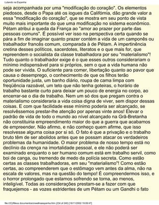 Lutando na Espanha

seja acompanhada por uma "modificação do coração". Os elementos
piedosos, desde o Papa até os iogues da Califórnia, dão grande valor a
essa "modificação do coração", que se mostra em seu ponto de vista
muito mais importante do que uma modificação no sistema econômico.
Pétam atribui a queda da França ao "amor ao prazer por parte das
pessoas comuns". É possível ver isso na perspectiva certa quando se
pára a fim de imaginar quanto prazer contém a vida de um camponês ou
trabalhador francês comum, comparada à de Pétam. A impertinência
cretina desses políticos, sacerdotes, literatos e o que mais for, que
repreendem o socialista da classe trabalhadora por seu "materialismo"!
Tudo quanto o trabalhador exige é o que esses outros considerariam o
mínimo indispensável para si próprios, sem o que a vida humana não
pode ser vivida. O suficiente para comer, libertação quanto ao pavor que
causa o desemprego, o conhecimento de que os filhos terão
oportunidade justa, um banho diário, roupa de cama limpa com
freqüência razoável, um teto que não tenha goteiras, o horário de
trabalho bastante curto para deixar um pouco de energia no corpo, ao
encerrar-se o dia de trabalho. Nem um só dos que pregam contra o
materialismo consideraria a vida coisa digna de viver, sem dispor dessas
coisas. E com que facilidade esse mínimo poderia ser alcançado, se
resolvêssemos prestar-lhe atenção por apenas vinte anos! Elevar o
padrão de vida de todo o mundo ao nível alcançado na Grã-Bretanha
não constituiria empreendimento maior do que a guerra que acabamos
de empreender. Não afirmo, e não conheço quem afirme, que isso
resolvesse alguma coisa por si só. O fato é que a privação e o trabalho
bruto têm de ser abolidos antes que se possam atacar os verdadeiros
problemas da humanidade. O maior problema de nosso tempo está no
declínio da crença na imortalidade pessoal, e ele não poderá ser
examinado enquanto o ser humano comum está em trabalho servil, como
boi de canga, ou tremendo de medo da polícia secreta. Como estão
certas as classes trabalhadoras, em seu "materialismo"! Como estão
certas, ao compreenderem que o estômago vem antes da alma, não na
escala de valores, mas na questão do tempo! É compreendermos isso, e
o horror prolongado que estamos sofrendo se torna, ao menos,
inteligível. Todas as considerações prestam-se a fazer com que
fraquejemos - as vozes estridentes de um Pétam ou um Gandhi o fato

file:///C|/Meus documentos/orwellnaespanha.htm (234 of 240) [16/11/2002 19:09:47]
 