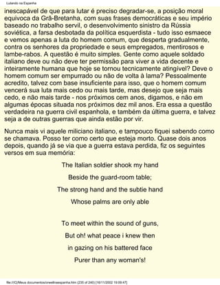 Lutando na Espanha

inescapável de que para lutar é preciso degradar-se, a posição moral
equivoca da Grã-Bretanha, com suas frases democráticas e seu império
baseado no trabalho servil, o desenvolvimento sinistro da Rússia
soviética, a farsa desbotada da política esquerdista - tudo isso esmaece
e vemos apenas a luta do homem comum, que desperta gradualmente,
contra os senhores da propriedade e seus empregados, mentirosos e
lambe-rabos. A questão é muito simples. Gente como aquele soldado
italiano deve ou não deve ter permissão para viver a vida decente e
inteiramente humana que hoje se tornou tecnicamente atingível? Deve o
homem comum ser empurrado ou não de volta à lama? Pessoalmente
acredito, talvez com base insuficiente para isso, que o homem comum
vencerá sua luta mais cedo ou mais tarde, mas desejo que seja mais
cedo, e não mais tarde - nos próximos cem anos, digamos, e não em
algumas épocas situada nos próximos dez mil anos. Era essa a questão
verdadeira na guerra civil espanhola, e também da última guerra, e talvez
seja a de outras guerras que ainda estão por vir.
Nunca mais vi aquele miliciano italiano, e tampouco fiquei sabendo como
se chamava. Posso ter como certo que esteja morto. Quase dois anos
depois, quando já se via que a guerra estava perdida, fiz os seguintes
versos em sua memória:
                                     The Italian soldier shook my hand
                                         Beside the guard-room table;
                                  The strong hand and the subtie hand
                                           Whose palms are only able


                                    To meet within the sound of guns,
                                       But oh! what peace i knew then
                                         in gazing on his battered face
                                             Purer than any woman's!


file:///C|/Meus documentos/orwellnaespanha.htm (235 of 240) [16/11/2002 19:09:47]
 