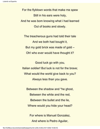 Lutando na Espanha




                            For the flyblown words that make me spew
                                             Still in his ears were holy,
                          And he was bom knowing what i had learned
                                             Out of books and slowly.


                               The treacherous guns had told their tale
                                           And we both had bought it,
                                 But my gold brick was made of gold –
                                  Oh! who ever would have thought it?


                                               Good luck go with you,
                            Italian soldier! But luck is not for the brave;
                               What would the world give back to you?
                                           Always less than you gave.


                                  Between the shadow and *he ghost,
                                       Between the white and the red,
                                        Between the bullet and the lie,
                                    Where would you hide your head?


                                       For where is Manuel Gonzalez,
                                          And where is Pedro Aguilar,

file:///C|/Meus documentos/orwellnaespanha.htm (236 of 240) [16/11/2002 19:09:47]
 