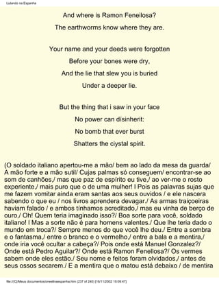 Lutando na Espanha



                                      And where is Ramon Feneilosa?
                                The earthworms know where they are.


                            Your name and your deeds were forgotten
                                          Before your bones were dry,
                                     And the lie that slew you is buried
                                                   Under a deeper lie.


                                   But the thing that i saw in your face
                                              No power can dísinherit:
                                              No bomb that ever burst
                                             Shatters the ciystal spirit.


(O soldado italiano apertou-me a mão/ bem ao lado da mesa da guarda/
A mão forte e a mão sutil/ Cujas palmas só conseguem/ encontrar-se ao
som de canhões,/ mas que paz de espírito eu tive,/ ao ver-me o rosto
experiente,/ mais puro que o de uma mulher! l Pois as palavras sujas que
me fazem vomitar ainda eram santas aos seus ouvidos / e ele nascera
sabendo o que eu / nos livros aprendera devagar./ As armas traiçoeiras
haviam falado / e ambos tínhamos acreditado,/ mas eu vinha de berço de
ouro,/ Oh! Quem teria imaginado isso?/ Boa sorte para você, soldado
italiano! l Mas a sorte não é para homens valentes./ Que lhe teria dado o
mundo em troca?/ Sempre menos do que você lhe deu./ Entre a sombra
e o fantasma,/ entre o branco e o vermelho,/ entre a bala e a mentira,/
onde iria você ocultar a cabeça?/ Pois onde está Manuel Gonzalez?/
Onde está Pedro Aguilar?/ Onde está Ramon Fenellosa?/ Os vermes
sabem onde eles estão./ Seu nome e feitos foram olvidados,/ antes de
seus ossos secarem./ E a mentira que o matou está debaixo / de mentira

file:///C|/Meus documentos/orwellnaespanha.htm (237 of 240) [16/11/2002 19:09:47]
 