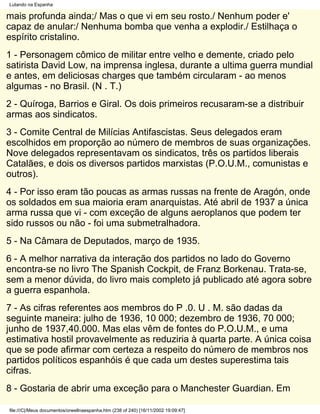 Lutando na Espanha

mais profunda ainda;/ Mas o que vi em seu rosto./ Nenhum poder e'
capaz de anular:/ Nenhuma bomba que venha a explodir./ Estilhaça o
espírito cristalino.
1 - Personagem cômico de militar entre velho e demente, criado pelo
satirista David Low, na imprensa inglesa, durante a ultima guerra mundial
e antes, em deliciosas charges que também circularam - ao menos
algumas - no Brasil. (N . T.)
2 - Quíroga, Barrios e Giral. Os dois primeiros recusaram-se a distribuir
armas aos sindicatos.
3 - Comite Central de Milícias Antifascistas. Seus delegados eram
escolhidos em proporção ao número de membros de suas organizações.
Nove delegados representavam os sindicatos, três os partidos liberais
Catalães, e dois os diversos partidos marxistas (P.O.U.M., comunistas e
outros).
4 - Por isso eram tão poucas as armas russas na frente de Aragón, onde
os soldados em sua maioria eram anarquistas. Até abril de 1937 a única
arma russa que vi - com exceção de alguns aeroplanos que podem ter
sido russos ou não - foi uma submetralhadora.
5 - Na Câmara de Deputados, março de 1935.
6 - A melhor narrativa da interação dos partidos no lado do Governo
encontra-se no livro The Spanish Cockpit, de Franz Borkenau. Trata-se,
sem a menor dúvida, do livro mais completo já publicado até agora sobre
a guerra espanhola.
7 - As cifras referentes aos membros do P .0. U . M. são dadas da
seguinte maneira: julho de 1936, 10 000; dezembro de 1936, 70 000;
junho de 1937,40.000. Mas elas vêm de fontes do P.O.U.M., e uma
estimativa hostil provavelmente as reduziria à quarta parte. A única coisa
que se pode afirmar com certeza a respeito do número de membros nos
partidos políticos espanhóis é que cada um destes superestima tais
cifras.
8 - Gostaria de abrir uma exceção para o Manchester Guardian. Em

file:///C|/Meus documentos/orwellnaespanha.htm (238 of 240) [16/11/2002 19:09:47]
 