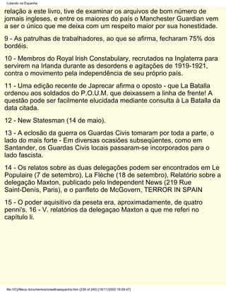Lutando na Espanha

relação a este livro, tive de examinar os arquivos de bom número de
jornais ingleses, e entre os maiores do país o Manchester Guardian vem
a ser o único que me deixa com um respeito maior por sua honestidade.
9 - As patrulhas de trabalhadores, ao que se afirma, fecharam 75% dos
bordéis.
10 - Membros do Royal lrish Constabulary, recrutados na Inglaterra para
servirem na Irlanda durante as desordens e agitações de 1919-1921,
contra o movimento pela independência de seu próprio país.
11 - Uma edição recente de Japrecar afirma o oposto - que La Batalla
ordenou aos soldados do P.O.U.M. que deixassem a linha de frente! A
questão pode ser facilmente elucidada mediante consulta à La Batalla da
data citada.
12 - New Statesman (14 de maio).
13 - A eclosão da guerra os Guardas Civis tomaram por toda a parte, o
lado do mais forte - Em diversas ocasiões subseqüentes, como em
Santander, os Guardas Civis locais passaram-se incorporados para o
lado fascista.
14 - Os relatos sobre as duas delegações podem ser encontrados em Le
Populaire (7 de setembro), La Flèche (18 de setembro), Relatório sobre a
delegação Maxton, publicado pelo lndependent News (219 Rue
Saint-Denís, Paris), e o panfleto de McGovern, TERROR IN SPAIN
15 - O poder aquisitivo da peseta era, aproximadamente, de quatro
penni's. 16 - V. relatórios da delegaçao Maxton a que me referi no
capítulo li.




file:///C|/Meus documentos/orwellnaespanha.htm (239 of 240) [16/11/2002 19:09:47]
 