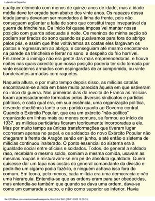 Lutando na Espanha

qualquer elemento com menos de quinze anos de idade, mas a idade
média deve ter orçado bem abaixo dos vinte anos. Os rapazes dessa
idade jamais deveriam ser mandados à linha de frente, pois não
conseguem agüentar a falta de sono que constitui traço inseparável da
guerra de trincheiras. De inicio foi quase impossível manter nossa
posição com guarda adequada à noite. Os meninos de minha seção só
podiam ser tirados do sono quando os puxávamos para fora do abrigo
pelos pés, e assim que lhes voltávamos as costas eles largavam os
postos e regressavam ao abrigo, e conseguiam até mesmo encostar-se
na parede da trincheira e ferrar no sono, a despeito do frio horrível.
Felizmente o inimigo não era gente das mais empreendedoras, e houve
noites nas quais acredito que nossa posição poderia ter sido tomada por
vinte escoteiros armados com espingardas de ar comprimido, ou vinte
bandeirantes armadas com raquetes.
Naquela altura, e por muito tempo depois disso, as milícias catalãs
encontravam-se ainda em base muito parecida àquela em que estiveram
no início da guerra. Nos primeiros dias da revolta de Franco as milícias
foram apressadamente formadas pelos diversos sindicatos e partidos
políticos, e cada qual era, em sua essência, uma organização política,
devendo obediência tanto a seu partido quanto ao Governo central.
Quando o Exército Popular, que era um exército "não-político"
organizado em linhas mais ou menos comuns, se formou ao início de
1937, as milícias partidárias ficaram teoricamente incorporadas a ele.
Mas por muito tempo as únicas transformações que tiveram lugar
ocorreram apenas no papel, e os soldados do novo Exército Popular não
chegaram à frente de Aragón senão em junho, e até então o sistema de
milícias continuou inalterado. O ponto essencial do sistema era a
igualdade social entre oficiais e soldados. Todos, de general a soldado
raso, recebiam o mesmo soldo, comiam a mesma comida, usavam as
mesmas roupas e misturavam-se em pé de absoluta igualdade. Quem
quisesse dar um tapa nas costas do general comandante da divisão e
pedir-lhe um cigarro podia fazê-lo, e ninguém achava isso fora do
comum. Em teoria, pelo menos, cada milícia era uma democracia e não
uma hierarquia. Entendia-se que as ordens eram para ser obedecidas,
mas entendia-se também que quando se dava uma ordem, dava-se
como um camarada a outro, e não como superior ao inferior. Havia

file:///C|/Meus documentos/orwellnaespanha.htm (24 of 240) [16/11/2002 19:09:33]
 