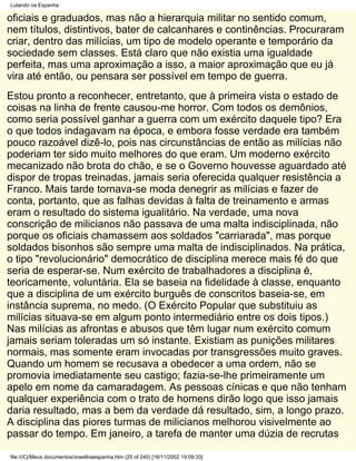 Lutando na Espanha

oficiais e graduados, mas não a hierarquia militar no sentido comum,
nem títulos, distintivos, bater de calcanhares e continências. Procuraram
criar, dentro das milícias, um tipo de modelo operante e temporário da
sociedade sem classes. Está claro que não existia uma igualdade
perfeita, mas uma aproximação a isso, a maior aproximação que eu já
vira até então, ou pensara ser possível em tempo de guerra.
Estou pronto a reconhecer, entretanto, que à primeira vista o estado de
coisas na linha de frente causou-me horror. Com todos os demônios,
como seria possível ganhar a guerra com um exército daquele tipo? Era
o que todos indagavam na época, e embora fosse verdade era também
pouco razoável dizê-lo, pois nas circunstâncias de então as milícias não
poderiam ter sido muito melhores do que eram. Um moderno exército
mecanizado não brota do chão, e se o Governo houvesse aguardado até
dispor de tropas treinadas, jamais seria oferecida qualquer resistência a
Franco. Mais tarde tornava-se moda denegrir as milícias e fazer de
conta, portanto, que as falhas devidas à falta de treinamento e armas
eram o resultado do sistema igualitário. Na verdade, uma nova
conscrição de milicianos não passava de uma malta indisciplinada, não
porque os oficiais chamassem aos soldados "carriarada", mas porque
soldados bisonhos são sempre uma malta de indisciplinados. Na prática,
o tipo "revolucionário" democrático de disciplina merece mais fé do que
seria de esperar-se. Num exército de trabalhadores a disciplina é,
teoricamente, voluntária. Ela se baseia na fidelidade à classe, enquanto
que a disciplina de um exército burguês de conscritos baseia-se, em
instância suprema, no medo. (O Exército Popular que substituiu as
milícias situava-se em algum ponto intermediário entre os dois tipos.)
Nas milícias as afrontas e abusos que têm lugar num exército comum
jamais seriam toleradas um só instante. Existiam as punições militares
normais, mas somente eram invocadas por transgressões muito graves.
Quando um homem se recusava a obedecer a uma ordem, não se
promovia imediatamente seu castigo; fazia-se-lhe primeiramente um
apelo em nome da camaradagem. As pessoas cínicas e que não tenham
qualquer experiência com o trato de homens dirão logo que isso jamais
daria resultado, mas a bem da verdade dá resultado, sim, a longo prazo.
A disciplina das piores turmas de milicianos melhorou visivelmente ao
passar do tempo. Em janeiro, a tarefa de manter uma dúzia de recrutas

file:///C|/Meus documentos/orwellnaespanha.htm (25 of 240) [16/11/2002 19:09:33]
 