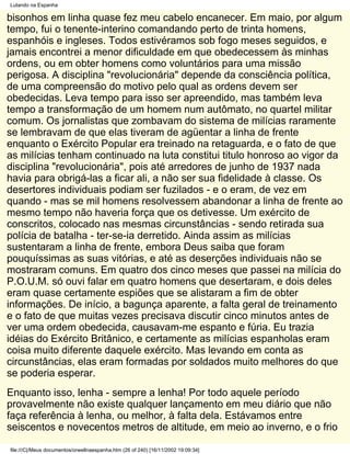 Lutando na Espanha

bisonhos em linha quase fez meu cabelo encanecer. Em maio, por algum
tempo, fui o tenente-interino comandando perto de trinta homens,
espanhóis e ingleses. Todos estivéramos sob fogo meses seguidos, e
jamais encontrei a menor dificuldade em que obedecessem às minhas
ordens, ou em obter homens como voluntários para uma missão
perigosa. A disciplina "revolucionária" depende da consciência política,
de uma compreensão do motivo pelo qual as ordens devem ser
obedecidas. Leva tempo para isso ser apreendido, mas também leva
tempo a transformação de um homem num autômato, no quartel militar
comum. Os jornalistas que zombavam do sistema de milícias raramente
se lembravam de que elas tiveram de agüentar a linha de frente
enquanto o Exército Popular era treinado na retaguarda, e o fato de que
as milícias tenham continuado na luta constitui titulo honroso ao vigor da
disciplina "revolucionária", pois até arredores de junho de 1937 nada
havia para obrigá-las a ficar ali, a não ser sua fidelidade à classe. Os
desertores individuais podiam ser fuzilados - e o eram, de vez em
quando - mas se mil homens resolvessem abandonar a linha de frente ao
mesmo tempo não haveria força que os detivesse. Um exército de
conscritos, colocado nas mesmas circunstâncias - sendo retirada sua
polícia de batalha - ter-se-ia derretido. Ainda assim as milícias
sustentaram a linha de frente, embora Deus saiba que foram
pouquíssimas as suas vitórias, e até as deserções individuais não se
mostraram comuns. Em quatro dos cinco meses que passei na milícia do
P.O.U.M. só ouvi falar em quatro homens que desertaram, e dois deles
eram quase certamente espiões que se alistaram a fim de obter
informações. De início, a bagunça aparente, a falta geral de treinamento
e o fato de que muitas vezes precisava discutir cinco minutos antes de
ver uma ordem obedecida, causavam-me espanto e fúria. Eu trazia
idéias do Exército Britânico, e certamente as milícias espanholas eram
coisa muito diferente daquele exército. Mas levando em conta as
circunstâncias, elas eram formadas por soldados muito melhores do que
se poderia esperar.
Enquanto isso, lenha - sempre a lenha! Por todo aquele período
provavelmente não existe qualquer lançamento em meu diário que não
faça referência à lenha, ou melhor, à falta dela. Estávamos entre
seiscentos e novecentos metros de altitude, em meio ao inverno, e o frio

file:///C|/Meus documentos/orwellnaespanha.htm (26 of 240) [16/11/2002 19:09:34]
 