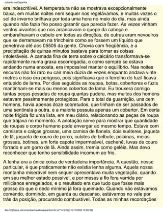 Lutando na Espanha

era indescritível. A temperatura não se mostrava excepcionalmente
baixa, em muitas noites nem sequer nos regelávamos, e muitas vezes o
sol de inverno brilhava por toda uma hora no meio do dia, mas ainda
quando não fazia frio posso garantir que parecia fazer. As vezes vinham
ventos uivantes que nos arrancavam o quepe da cabeça e
embaralhavam o cabelo em todas as direções, de outras eram nevoeiros
que se derramavam na trincheira como se fossem um líquido que
penetrava até aos 05505 da gente. Chovia com freqüência, e a
precipitação de quinze minutos bastava para tornar as coisas
intoleráveis. A camada fina de terra sobre o calcário transformava-se
rapidamente numa graxa escorregadia, e como sempre se estava
andando numa encosta, era impossível manter o equilíbrio. Nas noites
escuras não foi raro eu cair meia dúzia de vezes enquanto andava vinte
metros e isso era perigoso, pois significava que o ferrolho do fuzil ficava
entupido de lama. Por dias seguidos as roupas, botas, cobertores e fuzis
mantinham-se mais ou menos cobertos de lama. Eu trouxera comigo
tantas peças pesadas de roupa quantas pudera, mas muitos dos homens
estavam pessimamente protegidos. Para o total da guarnição, uns cem
homens, havia apenas doze sobretudos, que tinham de ser passados de
uma sentinela a outra, e a maioria possuía apenas um cobertor. Em certa
noite frígida fiz uma lista, em meu diário, relacionando as peças de roupa
que trajava no momento. A anotação serve para mostrar que quantidade
de roupas o corpo humano pode envergar ao mesmo tempo. Estava com
camiseta e calças grossas, uma camisa de flanela, dois suéteres, jaqueta
de lã, jaqueta de couro de porco, culotes de belbute, polainas, meias
grossas, botinas, um forte capote impermeável, cachenê, luvas de couro
forrado e um gorro de lã. Ainda assim, tremia como geléia. Mas devo
reconhecer que tenho sensibilidade incomum ao frio.
A lenha era a única coisa de verdadeira importância. A questão, nesse
particular, é que praticamente não existia lenha alguma. Aquela nossa
montanha miserável nem sequer apresentava muita vegetação, quando
em seu melhor estado possível, e por meses a fio fora varrida por
milicianos enregelados, e o resultado era que tudo que fosse mais
grosso do que o dedo mínimo já fora queimado. Quando não estávamos
comendo, dormindo, em guarda ou descanso, estávamos no vale por
trás da posição, procurando combustível. Todas as minhas recordações

file:///C|/Meus documentos/orwellnaespanha.htm (27 of 240) [16/11/2002 19:09:34]
 