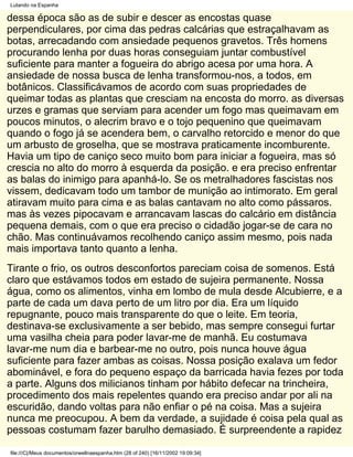 Lutando na Espanha

dessa época são as de subir e descer as encostas quase
perpendiculares, por cima das pedras calcárias que estraçalhavam as
botas, arrecadando com ansiedade pequenos gravetos. Três homens
procurando lenha por duas horas conseguiam juntar combustível
suficiente para manter a fogueira do abrigo acesa por uma hora. A
ansiedade de nossa busca de lenha transformou-nos, a todos, em
botânicos. Classificávamos de acordo com suas propriedades de
queimar todas as plantas que cresciam na encosta do morro. as diversas
urzes e gramas que serviam para acender um fogo mas queimavam em
poucos minutos, o alecrim bravo e o tojo pequenino que queimavam
quando o fogo já se acendera bem, o carvalho retorcido e menor do que
um arbusto de groselha, que se mostrava praticamente incomburente.
Havia um tipo de caniço seco muito bom para iniciar a fogueira, mas só
crescia no alto do morro à esquerda da posição. e era preciso enfrentar
as balas do inimigo para apanhá-lo. Se os metralhadores fascistas nos
vissem, dedicavam todo um tambor de munição ao intimorato. Em geral
atiravam muito para cima e as balas cantavam no alto como pássaros.
mas às vezes pipocavam e arrancavam lascas do calcário em distância
pequena demais, com o que era preciso o cidadão jogar-se de cara no
chão. Mas continuávamos recolhendo caniço assim mesmo, pois nada
mais importava tanto quanto a lenha.
Tirante o frio, os outros desconfortos pareciam coisa de somenos. Está
claro que estávamos todos em estado de sujeira permanente. Nossa
água, como os alimentos, vinha em lombo de mula desde Alcubierre, e a
parte de cada um dava perto de um litro por dia. Era um líquido
repugnante, pouco mais transparente do que o leite. Em teoria,
destinava-se exclusivamente a ser bebido, mas sempre consegui furtar
uma vasilha cheia para poder lavar-me de manhã. Eu costumava
lavar-me num dia e barbear-me no outro, pois nunca houve água
suficiente para fazer ambas as coisas. Nossa posição exalava um fedor
abominável, e fora do pequeno espaço da barricada havia fezes por toda
a parte. Alguns dos milicianos tinham por hábito defecar na trincheira,
procedimento dos mais repelentes quando era preciso andar por ali na
escuridão, dando voltas para não enfiar o pé na coisa. Mas a sujeira
nunca me preocupou. A bem da verdade, a sujidade é coisa pela qual as
pessoas costumam fazer barulho demasiado. É surpreendente a rapidez

file:///C|/Meus documentos/orwellnaespanha.htm (28 of 240) [16/11/2002 19:09:34]
 