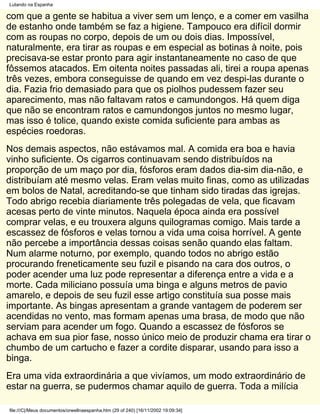 Lutando na Espanha

com que a gente se habitua a viver sem um lenço, e a comer em vasilha
de estanho onde também se faz a higiene. Tampouco era difícil dormir
com as roupas no corpo, depois de um ou dois dias. Impossível,
naturalmente, era tirar as roupas e em especial as botinas à noite, pois
precisava-se estar pronto para agir instantaneamente no caso de que
fôssemos atacados. Em oitenta noites passadas ali, tirei a roupa apenas
três vezes, embora conseguisse de quando em vez despi-las durante o
dia. Fazia frio demasiado para que os piolhos pudessem fazer seu
aparecimento, mas não faltavam ratos e camundongos. Há quem diga
que não se encontram ratos e camundongos juntos no mesmo lugar,
mas isso é tolice, quando existe comida suficiente para ambas as
espécies roedoras.
Nos demais aspectos, não estávamos mal. A comida era boa e havia
vinho suficiente. Os cigarros continuavam sendo distribuídos na
proporção de um maço por dia, fósforos eram dados dia-sim dia-não, e
distribuíam até mesmo velas. Eram velas muito finas, como as utilizadas
em bolos de Natal, acreditando-se que tinham sido tiradas das igrejas.
Todo abrigo recebia diariamente três polegadas de vela, que ficavam
acesas perto de vinte minutos. Naquela época ainda era possível
comprar velas, e eu trouxera alguns quilogramas comigo. Mais tarde a
escassez de fósforos e velas tornou a vida uma coisa horrível. A gente
não percebe a importância dessas coisas senão quando elas faltam.
Num alarme noturno, por exemplo, quando todos no abrigo estão
procurando freneticamente seu fuzil e pisando na cara dos outros, o
poder acender uma luz pode representar a diferença entre a vida e a
morte. Cada miliciano possuía uma binga e alguns metros de pavio
amarelo, e depois de seu fuzil esse artigo constituía sua posse mais
importante. As bingas apresentam a grande vantagem de poderem ser
acendidas no vento, mas formam apenas uma brasa, de modo que não
serviam para acender um fogo. Quando a escassez de fósforos se
achava em sua pior fase, nosso único meio de produzir chama era tirar o
chumbo de um cartucho e fazer a cordite disparar, usando para isso a
binga.
Era uma vida extraordinária a que vivíamos, um modo extraordinário de
estar na guerra, se pudermos chamar aquilo de guerra. Toda a milícia

file:///C|/Meus documentos/orwellnaespanha.htm (29 of 240) [16/11/2002 19:09:34]
 
