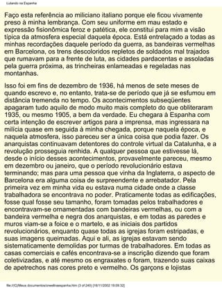 Lutando na Espanha


Faço esta referência ao miliciano italiano porque ele ficou vivamente
preso à minha lembrança. Com seu uniforme em mau estado e
expressão fisionômica feroz e patética, ele constitui para mim a visão
típica da atmosfera especial daquela época. Está entrelaçado a todas as
minhas recordações daquele período da guerra, as bandeiras vermelhas
em Barcelona, os trens descoloridos repletos de soldados mal trajados
que rumavam para a frente de luta, as cidades pardacentas e assoladas
pela guerra próxima, as trincheiras enlameadas e regeladas nas
montanhas.
Isso foi em fins de dezembro de 1936, há menos de sete meses de
quando escrevo e, no entanto, trata-se de período que já se esfumou em
distância tremenda no tempo. Os acontecimentos subseqüentes
apagaram tudo aquilo de modo muito mais completo do que obliteraram
1935, ou mesmo 1905, a bem da verdade. Eu chegara à Espanha com
certa intenção de escrever artigos para a imprensa, mas ingressara na
milícia quase em seguida à minha chegada, porque naquela época, e
naquela atmosfera, isso pareceu ser a única coisa que podia fazer. Os
anarquistas continuavam detentores do controle virtual da Catalunha, e a
revolução prosseguia renhida. A qualquer pessoa que estivesse lá,
desde o início desses acontecimentos, provavelmente pareceu, mesmo
em dezembro ou janeiro, que o período revolucionário estava
terminando; mas para uma pessoa que vinha da Inglaterra, o aspecto de
Barcelona era alguma coisa de surpreendente e arrebatador. Pela
primeira vez em minha vida eu estava numa cidade onde a classe
trabalhadora se encontrava no poder. Praticamente todas as edificações,
fosse qual fosse seu tamanho, foram tomadas pelos trabalhadores e
encontravam-se ornamentadas com bandeiras vermelhas, ou com a
bandeira vermelha e negra dos anarquistas, e em todas as paredes e
muros viam-se a foice e o martelo, e as iniciais dos partidos
revolucionários, enquanto quase todas as igrejas foram estripadas, e
suas imagens queimadas. Aqui e ali, as igrejas estavam sendo
sistematicamente demolidas por turmas de trabalhadores. Em todas as
casas comerciais e cafés encontrava-se a inscrição dizendo que foram
coletivizadas, e até mesmo os engraxates o foram, trazendo suas caixas
de apetrechos nas cores preto e vermelho. Os garçons e lojistas

file:///C|/Meus documentos/orwellnaespanha.htm (3 of 240) [16/11/2002 19:09:32]
 