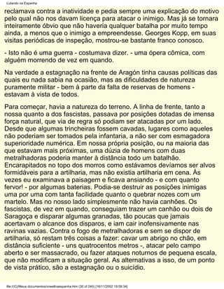Lutando na Espanha

reclamava contra a inatividade e pedia sempre uma explicação do motivo
pelo qual não nos davam licença para atacar o inimigo. Mas já se tornara
inteiramente óbvio que não haveria qualquer batalha por muito tempo
ainda, a menos que o inimigo a empreendesse. Georges Kopp, em suas
visitas periódicas de inspeção, mostrou-se bastante franco conosco.
- Isto não é uma guerra - costumava dizer. - uma ópera cômica, com
alguém morrendo de vez em quando.
Na verdade a estagnação na frente de Aragón tinha causas políticas das
quais eu nada sabia na ocasião, mas as dificuldades de natureza
puramente militar - bem à parte da falta de reservas de homens -
estavam à vista de todos.
Para começar, havia a natureza do terreno. A linha de frente, tanto a
nossa quanto a dos fascistas, passava por posições dotadas de imensa
força natural, que via de regra só podiam ser atacadas por um lado.
Desde que algumas trincheiras fossem cavadas, lugares como aqueles
não poderiam ser tomados pela infantaria, a não ser com esmagadora
superioridade numérica. Em nossa própria posição, ou na maioria das
que estavam mais próximas, uma dúzia de homens com duas
metralhadoras poderia manter à distância todo um batalhão.
Encarapitados no topo dos morros como estávamos devíamos ser alvos
formidáveis para a artilharia, mas não existia artilharia em cena. Às
vezes eu examinava a paisagem e ficava ansiando - e com quanto
fervor! - por algumas baterias. Podia-se destruir as posições inimigas
uma por uma com tanta facilidade quanto o quebrar nozes com um
martelo. Mas no nosso lado simplesmente não havia canhões. Os
fascistas, de vez em quando, conseguiam trazer um canhão ou dois de
Saragoça e disparar algumas granadas, tão poucas que jamais
acertavam o alcance dos disparos, e iam cair inofensivamente nas
ravinas vazias. Contra o fogo de metralhadoras e sem se dispor de
artilharia, só restam três coisas a fazer: cavar um abrigo no chão, em
distância suficiente - uns quatrocentos metros -, atacar pelo campo
aberto e ser massacrado, ou fazer ataques noturnos de pequena escala,
que não modificam a situação geral. As alternativas a isso, de um ponto
de vista prático, são a estagnação ou o suicídio.

file:///C|/Meus documentos/orwellnaespanha.htm (30 of 240) [16/11/2002 19:09:34]
 