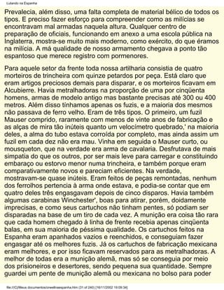 Lutando na Espanha

Prevalecia, além disso, uma falta completa de material bélico de todos os
tipos. E preciso fazer esforço para compreender como as milícias se
encontravam mal armadas naquela altura. Qualquer centro de
preparação de oficiais, funcionando em anexo a uma escola pública na
Inglaterra, mostra-se muito mais moderno, como exército, do que éramos
na milícia. A má qualidade de nosso armamento chegava a ponto tão
espantoso que merece registro com pormenores.
Para aquele setor da frente toda nossa artilharia consistia de quatro
morteiros de trincheira com quinze petardos por peça. Está claro que
eram artigos preciosos demais para disparar, e os morteiros ficavam em
Alcubierre. Havia metralhadoras na proporção de uma por cinqüenta
homens, armas de modelo antigo mas bastante precisas até 300 ou 400
metros. Além disso tínhamos apenas os fuzis, e a maioria dos mesmos
não passava de ferro velho. Eram de três tipos. O primeiro, um fuzil
Mauser comprido, raramente com menos de vinte anos de fabricação e
as alças de mira tão inúteis quanto um velocímetro quebrado,' na maioria
deles, a alma do tubo estava corroída por completo, mas ainda assim um
fuzil em cada dez não era mau. Vinha em seguida o Mauser curto, ou
mousqueton, que na verdade era arma de cavalaria. Desfrutava de mais
simpatia do que os outros, por ser mais leve para carregar e constituindo
embaraço ou estorvo menor numa trincheira, e também porque eram
comparativamente novos e pareciam eficientes. Na verdade,
mostravam-se quase inúteis. Eram feitos de peças remontadas, nenhum
dos ferrolhos pertencia à arma onde estava, e podia-se contar que em
quatro deles três engasgavam depois de cinco disparos. Havia também
algumas carabinas Winchester', boas para atirar, porém, doidamente
imprecisas, e como seus cartuchos não tinham pentes, só podiam ser
disparadas na base de um tiro de cada vez. A munição era coisa tão rara
que cada homem chegado à linha de frente recebia apenas cinqüenta
balas, em sua maioria de péssima qualidade. Os cartuchos feitos na
Espanha eram apanhados vazios e reenchidos, e conseguiam fazer
engasgar até os melhores fuzis. Já os cartuchos de fabricação mexicana
eram melhores, e por isso ficavam reservados para as metralhadoras. A
melhor de todas era a munição alemã, mas só se conseguia por meio
dos prisioneiros e desertores, sendo pequena sua quantidade. Sempre
guardei um pente de munição alemã ou mexicana no bolso para poder
file:///C|/Meus documentos/orwellnaespanha.htm (31 of 240) [16/11/2002 19:09:34]
 