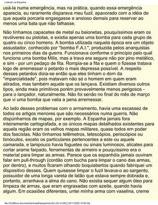 Lutando na Espanha

usá-la numa emergência, mas na prática, quando essa emergência
aparecia, eu raramente disparava meu fuzil, apavorado com a idéia de
que aquela porcaria engasgasse e ansioso demais para reservar ao
menos uma bala que não falhasse.
Não tínhamos capacetes de metal ou baionetas, pouquíssimos eram os
revólveres ou pistolas, e existia apenas uma bomba para cada grupo de
quatro ou cinco homens. A bomba utilizada naquela época era um objeto
assustador, conhecido por "bomba F.A.I.", produzida pelos anarquistas
nos primeiros dias da guerra. Funcionava conforme o princípio pelo qual
funciona uma bomba Milis, mas a trava era segura não por pino metálico,
e sim - por um pedaço de fita. Rompia-se a fita e quem o fizesse tratava
logo de arremessar o petardo o mais depressa possível. A respeito
desses petardos dizia-se então que eles tinham o dom da
"imparcialidade", pois matavam não só o homem em quem eram
atirados, mas também aquele que os lançava. Existiam diversos outros
tipos, ainda mais primitivos porém provavelmente menos perigosos -
para o lançador, naturalmente. Não foi senão no final do mês de março
que vi uma bomba que valia a pena arremessar.
Ao lado desses problemas com o armamento, havia uma escassez de
todos os artigos menores que são necessários numa guerra. Não
dispúnhamos de mapas, por exemplo. A Espanha jamais fora
inteiramente cartografada, e os únicos mapas detalhados existentes para
aquela região eram os velhos mapas militares, quase todos em poder
dos fascistas. Não tínhamos telêmetros, telescópios, periscópios ou
binóculos, exceto os particulares pertencentes a este ou aquele
camarada, e tampouco havia foguetes ou sinais luminosos, alicates para
cortar arame farpado, ferramentas de armeiro e pouquíssimo era o
material para limpar as armas. Parece que os espanhóis jamais ouviram
falar em pull-through (cordão com bucha para limpar o cano das armas,
por dentro), e muitos ficaram olhando boquiabertos quando fabriquei um
dispositivo desses. Quem quisesse limpar o fuzil levava-o ao sargento,
possuidor de uma longa vareta de latão que estava sempre dobrada e,
portanto, arranhava a alma do cano. Não existia sequer algum óleo para
limpeza de armas, que eram engraxadas com azeite, quando havia
algum. Em ocasiões diferentes, untei minha arma com vaselina, creme

file:///C|/Meus documentos/orwellnaespanha.htm (32 of 240) [16/11/2002 19:09:34]
 