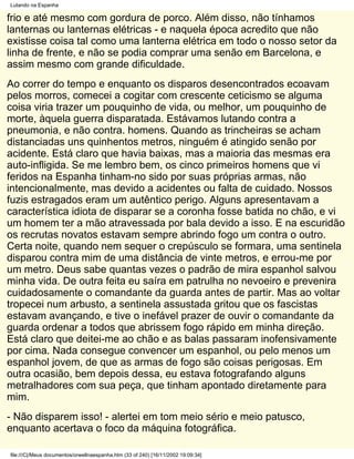 Lutando na Espanha

frio e até mesmo com gordura de porco. Além disso, não tínhamos
lanternas ou lanternas elétricas - e naquela época acredito que não
existisse coisa tal como uma lanterna elétrica em todo o nosso setor da
linha de frente, e não se podia comprar uma senão em Barcelona, e
assim mesmo com grande dificuldade.
Ao correr do tempo e enquanto os disparos desencontrados ecoavam
pelos morros, comecei a cogitar com crescente ceticismo se alguma
coisa viria trazer um pouquinho de vida, ou melhor, um pouquinho de
morte, àquela guerra disparatada. Estávamos lutando contra a
pneumonia, e não contra. homens. Quando as trincheiras se acham
distanciadas uns quinhentos metros, ninguém é atingido senão por
acidente. Está claro que havia baixas, mas a maioria das mesmas era
auto-infligida. Se me lembro bem, os cinco primeiros homens que vi
feridos na Espanha tinham-no sido por suas próprias armas, não
intencionalmente, mas devido a acidentes ou falta de cuidado. Nossos
fuzis estragados eram um autêntico perigo. Alguns apresentavam a
característica idiota de disparar se a coronha fosse batida no chão, e vi
um homem ter a mão atravessada por bala devido a isso. E na escuridão
os recrutas novatos estavam sempre abrindo fogo um contra o outro.
Certa noite, quando nem sequer o crepúsculo se formara, uma sentinela
disparou contra mim de uma distância de vinte metros, e errou-me por
um metro. Deus sabe quantas vezes o padrão de mira espanhol salvou
minha vida. De outra feita eu saíra em patrulha no nevoeiro e prevenira
cuidadosamente o comandante da guarda antes de partir. Mas ao voltar
tropecei num arbusto, a sentinela assustada gritou que os fascistas
estavam avançando, e tive o inefável prazer de ouvir o comandante da
guarda ordenar a todos que abrissem fogo rápido em minha direção.
Está claro que deitei-me ao chão e as balas passaram inofensivamente
por cima. Nada consegue convencer um espanhol, ou pelo menos um
espanhol jovem, de que as armas de fogo são coisas perigosas. Em
outra ocasião, bem depois dessa, eu estava fotografando alguns
metralhadores com sua peça, que tinham apontado diretamente para
mim.
- Não disparem isso! - alertei em tom meio sério e meio patusco,
enquanto acertava o foco da máquina fotográfica.

file:///C|/Meus documentos/orwellnaespanha.htm (33 of 240) [16/11/2002 19:09:34]
 