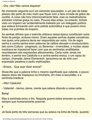 Lutando na Espanha


- Ora, não! Não vamos disparar!
No momento seguinte ouvi um estrondo assustador, e um jato de balas
passou tão perto de meu rosto que fiquei com a face crivada de grãos de
cordite. A coisa não fora intencionalmente feita, mas os metralhadores
acharam imensa graça no caso. Poucos dias antes, no entanto, tinham
visto um tropeiro ser acidentalmente baleado por um delegado político
que estava brincando com uma pistola automática e que pusera cinco
balas nos pulmões do tropeiro.
As senhas difíceis que o exército utilizava nessa época constituíam outra
fonte de perigo, embora menor. Eram aquelas senhas duplas cansativas,
nas quais uma palavra devia ser respondida por outra. Via de regra
senha e contra-senha eram palavras de calibre elevado e revolucionário,
tais como Cultura - progresso, ou Seremos - invencibles, e muitas vezes
mostrava-se impossível fazer com que as sentinelas analfabetas
recordassem tais expressões altissonantes. Certa noite, ainda me
lembro, a senha era Cataluña e a contra-senha eroica, e um rapaz do
campo, chamado Jaime Domenech, aproximou-se de mim com
expressão perplexa e pediu explicações.
- Eroica... Que quer dizer eroica?
Disse-lhe que a palavra tinha o mesmo significado que valiente, e pouco
depois disso ele tropeçava na trincheira, em meio à escuridão, e a
sentinela bradava:
- Alto! Cataluña!
- Valiente! - berrou Jaime, crente que estava dizendo a coisa certa.
Bang!
Mas a sentinela errou o tiro. Naquela guerra todos erravam os outros,
sempre que humanamente possível.
4
Já fazia perto de três semanas que eu estava na linha de frente, quando

file:///C|/Meus documentos/orwellnaespanha.htm (34 of 240) [16/11/2002 19:09:34]
 