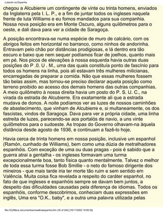 Lutando na Espanha

chegou a Alcubierre um contingente de vinte ou trinta homens, enviados
da Inglaterra pela I. L. P., e a fim de juntar todos os ingleses naquela
frente de luta Williams e eu fomos mandados para sua companhia.
Nossa nova posição era em Monte Oscuro, alguns quilômetros para o
oeste, e dali dava para ver a cidade de Saragoça.
A posição encontrava-se numa espécie de muro de calcário, com os
abrigos feitos em horizontal no barranco, como ninhos de andorinha.
Entravam pelo chão por distâncias prodigiosas, e lá dentro era tão
escuro e baixo que nem sequer podíamos ficar de joelhos, quanto mais
em pé. Nos picos de elevações à nossa esquerda havia outras duas
posições do P .0. U . M., uma das quais constituía ponto de fascínio para
todos os homens na linha, pois ali estavam três mulheres milicianas,
encarregadas de preparar a comida. Não que essas mulheres fossem
tão belas assim, mas tornou-se preciso declarar aquela posição como
terreno proibido ao acesso dos demais homens das outras companhias.
A meio quilômetro à nossa direita havia um posto do P. S. U. C., na
virada da estrada de Alcubierre. Era exatamente ali que a estrada
mudava de donos. A noite podíamos ver as luzes de nossos caminhões
de abastecimento, que vinham de Alcubierre e, si multaneamente, os dos
fascistas, vindos de Saragoça. Dava para ver a própria cidade, uma linha
estreita de luzes, parecendo-se aos portalós de navio, a uns vinte
quilômetros para o sudoeste. As tropas do Governo olhavam-na àquela
distância desde agosto de 1936, e continuam a fazê-lo hoje.
Havia cerca de trinta homens em nossa posição, inclusive um espanhol
(Ramón, cunhado de Williams), bem como uma dúzia de metralhadores
espanhóis. Com exceção de uma ou duas pragas - pois é sabido que a
guerra atrai a gentalha - os ingleses formavam uma turma
excepcionalmente boa, tanto física quanto mentalmente. Talvez o melhor
de toda essa turma fosse Bob Smillie - o neto do famoso dirigente dos
mineiros - que mais tarde iria ter morte tão ruim e sem sentido em
Valência. Muita coisa fica revelada a respeito do caráter espanhol, no
fato de que ingleses e espanhóis sempre se davam bem juntos, a
despeito das dificuldades causadas pela diferença de idiomas. Todos os
espanhóis, conforme descobrimos, conheciam duas expressões em
inglês, Uma era "O.K., baby", e a outra uma palavra utilizada pelas

file:///C|/Meus documentos/orwellnaespanha.htm (35 of 240) [16/11/2002 19:09:34]
 