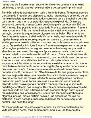 Lutando na Espanha

meretrizes de Barcelona em seus entendimentos com os marinheiros
britânicos, e receio que os revisores não a deixassem imprimir aqui.
Também ali nada acontecia em toda a linha de frente. Tínhamos apenas
o estampido irregular dos disparos e, muito raramente, o estrondo de um
morteiro fascista que mandava todos correndo para a trincheira de cima
para ver em que morro os petardos estavam explodindo. O inimigo
achava-se um tanto mais próximo de nós naquela parte, a uns 300 ou
400 metros. Sua posição mais adiantada ficava exatamente em frente à
nossa, com um ninho de metralhadora cujas seteiras constituíam uma
tentação constante a que desperdiçássemos as balas. Raramente os
fascistas se davam ao trabalho de disparar fuzis, mas mandavam de lá
rajadas bem precisas sobre qualquer um que se expusesse. Ainda
assim, passaram-se dez dias ou mais ate que tivéssemos nossa primeira
baixa. Os soldados inimigos à nossa frente eram espanhóis. mas pelas
informações prestadas por alguns desertores havia alguns graduados
alemães em seu meio. Em alguma época anterior havia mouros ali -
pobres coitados, como devem ter sofrido com o frio! - pois lá na terra de
ninguém encontrava-se um mouro morto, que constituía uma das coisas
a serem vistas na localidade - A dois ou três quilômetros para a
esquerda, a linha deixava de ser continua e existia uma faixa de campo,
mais baixa e densamente coberta de vegetação, que não pertencia aos
fascistas nem a nós. Tanto nós quanto eles costumávamos fazer
patrulhas por lá, durante o dia. Não deixava de ter sua graça. à escoteira,
embora eu jamais visse uma patrulha fascista a distância menor do que
diversas centenas de metros. Mediante muito rastejamento podia-se
passar em parte pelas linhas fascistas e até mesmo ver a casa de
fazenda onde estava içada a bandeira monarquista, e que servia de
quartel-general local dos inimigos. De vez em quando sapecávamos-lhe
uma saraivada de fuzis e tratávamos de procurar abrigo antes que as
metralhadoras nos localizassem. Espero que tenhamos arrebentado
algumas janelas, mas o edifício ficava a uns oitocentos metros de
distância, e com nossas armas não podíamos ter certeza sequer de
acertar uma casa tão longe.
Na maior parte os dias eram claros e frios, às vezes ensolarados por
volta das doze horas, mas sempre frios. Aqui e ali, no terreno das

file:///C|/Meus documentos/orwellnaespanha.htm (36 of 240) [16/11/2002 19:09:34]
 