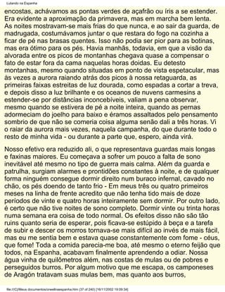 Lutando na Espanha

encostas, achávamos as pontas verdes de açafrão ou íris a se estender.
Era evidente a aproximação da primavera, mas em marcha bem lenta.
As noites mostravam-se mais frias do que nunca, e ao sair da guarda, de
madrugada, costumávamos juntar o que restara do fogo na cozinha a
ficar de pé nas brasas quentes. Isso não podia ser pior para as botinas,
mas era ótimo para os pés. Havia manhãs, todavia, em que a visão da
alvorada entre os picos de montanhas chegava quase a compensar o
fato de estar fora da cama naquelas horas doidas. Eu detesto
montanhas, mesmo quando situadas em ponto de vista espetacular, mas
às vezes a aurora raiando atrás dos picos à nossa retaguarda, as
primeiras faixas estreitas de luz dourada, como espadas a cortar a treva,
e depois disso a luz brilhante e os oceanos de nuvens carmesins a
estender-se por distâncias inconcebíveis, valiam a pena observar,
mesmo quando se estivera de pé a noite inteira, quando as pernas
adormeciam do joelho para baixo e éramos assaltados pelo pensamento
sombrio de que não se comeria coisa alguma senão dali a três horas. Vi
o raiar da aurora mais vezes, naquela campanha, do que durante todo o
resto de minha vida - ou durante a parte que, espero, ainda virá.
Nosso efetivo era reduzido ali, o que representava guardas mais longas
e faxinas maiores. Eu começava a sofrer um pouco a falta de sono
inevitável até mesmo no tipo de guerra mais calma. Além da guarda e
patrulha, surgiam alarmes e prontidões constantes à noite, e de qualquer
forma ninguém consegue dormir direito num buraco infernal, cavado no
chão, os pés doendo de tanto frio - Em meus três ou quatro primeiros
meses na linha de frente acredito que não tenha tido mais de doze
períodos de vinte e quatro horas inteiramente sem dormir. Por outro lado,
é certo que não tive noites de sono completo. Dormir vinte ou trinta horas
numa semana era coisa de todo normal. Os efeitos disso não são tão
ruins quanto seria de esperar, pois ficava-se estúpido à beça e a tarefa
de subir e descer os morros tornava-se mais difícil ao invés de mais fácil,
mas eu me sentia bem e estava quase constantemente com fome - céus,
que fome! Toda a comida parecia-me boa, até mesmo o eterno feijão que
todos, na Espanha, acabavam finalmente aprendendo a odiar. Nossa
água vinha de quilômetros além, nas costas de mulas ou de pobres e
perseguidos burros. Por algum motivo que me escapa, os camponeses
de Aragón tratavam suas mulas bem, mas quanto aos burros,

file:///C|/Meus documentos/orwellnaespanha.htm (37 of 240) [16/11/2002 19:09:34]
 