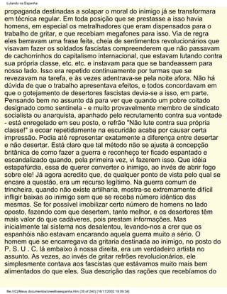 Lutando na Espanha

propaganda destinadas a solapar o moral do inimigo já se transformara
em técnica regular. Em toda posição que se prestasse a isso havia
homens, em especial os metralhadores que eram dispensados para o
trabalho de gritar, e que recebiam megafones para isso. Via de regra
eles berravam uma frase feita, cheia de sentimentos revolucionários que
visavam fazer os soldados fascistas compreenderem que não passavam
de cachorrinhos do capitalismo internacional, que estavam lutando contra
sua própria classe, etc. etc. e instavam para que se bandeassem para
nosso lado. Isso era repetido continuamente por turmas que se
revezavam na tarefa, e às vezes adentrava-se pela noite afora. Não há
dúvida de que o trabalho apresentava efeitos, e todos concordavam em
que o gotejamento de desertores fascistas devia-se a isso, em parte.
Pensando bem no assunto dá para ver que quando um pobre coitado
designado como sentinela - e muito provavelmente membro de sindicato
socialista ou anarquista, apanhado pelo recrutamento contra sua vontade
- está enregelado em seu posto, o refrão "Não lute contra sua própria
classe!" a ecoar repetidamente na escuridão acaba por causar certa
impressão. Podia até representar exatamente a diferença entre desertar
e não desertar. Está claro que tal método não se ajusta à concepção
britânica de como fazer a guerra e reconheço ter ficado espantado e
escandalizado quando, pela primeira vez, vi fazerem isso. Que idéia
estapafúrdia, essa de querer converter o inimigo, ao invés de abrir fogo
sobre ele! Já agora acredito que, de qualquer ponto de vista pelo qual se
encare a questão, era um recurso legítimo. Na guerra comum de
trincheira, quando não existe artilharia, mostra-se extremamente difícil
infligir baixas ao inimigo sem que se receba número idêntico das
mesmas. Se for possível imobilizar certo número de homens no lado
oposto, fazendo com que desertem, tanto melhor, e os desertores têm
mais valor do que cadáveres, pois prestam informações. Mas
inicialmente tal sistema nos desalentou, levando-nos a crer que os
espanhóis não estavam encarando aquela guerra muito a sério. O
homem que se encarregava da gritaria destinada ao inimigo, no posto do
P. S. U . C. lá embaixo à nossa direita, era um verdadeiro artista no
assunto. As vezes, ao invés de gritar refrões revolucionários, ele
simplesmente contava aos fascistas que estávamos muito mais bem
alimentados do que eles. Sua descrição das rações que recebíamos do

file:///C|/Meus documentos/orwellnaespanha.htm (39 of 240) [16/11/2002 19:09:34]
 