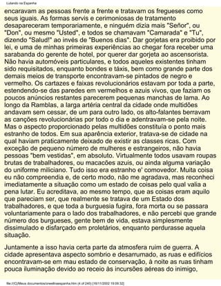 Lutando na Espanha

encaravam as pessoas frente a frente e tratavam os fregueses como
seus iguais. As formas servis e cerimoniosas de tratamento
desapareceram temporariamente, e ninguém dizia mais "Señor", ou
"Don", ou mesmo "Usted", e todos se chamavam "Camarada" e "Tu",
dizendo "Salud!" ao invés de "Buenos dias". Dar gorjetas era proibido por
lei, e uma de minhas primeiras experiências ao chegar fora receber uma
sarabanda do gerente de hotel, por querer dar gorjeta ao ascensorista.
Não havia automóveis particulares, e todos aqueles existentes tinham
sido requisitados, enquanto bondes e táxis, bem como grande parte dos
demais meios de transporte encontravam-se pintados de negro e
vermelho. Os cartazes e faixas revolucionários estavam por toda a parte,
estendendo-se das paredes em vermelhos e azuis vivos, que faziam os
poucos anúncios restantes parecerem pequenas manchas de lama. Ao
longo da Ramblas, a larga artéria central da cidade onde multidões
andavam sem cessar, de um para outro lado, os alto-falantes berravam
as canções revolucionárias por todo o dia e adentravam-se pela noite.
Mas o aspecto proporcionado pelas multidões constituía o ponto mais
estranho de todos. Em sua aparência exterior, tratava-se de cidade na
qual haviam praticamente deixado de existir as classes ricas. Com
exceção de pequeno número de mulheres e estrangeiros, não havia
pessoas "bem vestidas", em absoluto. Virtualmente todos usavam roupas
brutas de trabalhadores, ou macacões azuis, ou ainda alguma variação
do uniforme miliciano. Tudo isso era estranho e' comovedor. Muita coisa
eu não compreendia e, de certo modo, não me agradava, mas reconheci
imediatamente a situação como um estado de coisas pelo qual valia a
pena lutar. Eu acreditava, ao mesmo tempo, que as coisas eram aquilo
que pareciam ser, que realmente se tratava de um Estado dos
trabalhadores, e que toda a burguesia fugira, fora morta ou se passara
voluntariamente para o lado dos trabalhadores, e não percebi que grande
número dos burgueses, gente bem de vida, estava simplesmente
dissimulado e disfarçado em proletários, enquanto perdurasse aquela
situação.
Juntamente a isso havia certa parte da atmosfera ruim de guerra. A
cidade apresentava aspecto sombrio e desarrumado, as ruas e edifícios
encontravam-se em mau estado de conservação, à noite as ruas tinham
pouca iluminação devido ao receio às incursões aéreas do inimigo,

file:///C|/Meus documentos/orwellnaespanha.htm (4 of 240) [16/11/2002 19:09:32]
 
