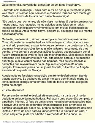 Lutando na Espanha

Governo tendia, na verdade, a mostrar-se um tanto imaginativa.
- Torrada com manteiga! - dava para ouvir no eco que reverberava pelo
vale afora. - Estamos aqui sentados e comendo torradas com manteiga!
Pedacinhos lindos de torrada com bastante manteiga!
Não duvido que, como nós, ele não visse manteiga já desde semanas ou
meses atrás, mas naquelas noites geladas as noticias de torradas
imersas em manteiga provavelmente puseram muitas bocas fascistas
cheias de água. Até a minha ficava, embora eu soubesse que ele mentia
descaradamente.
Certo dia, em fevereiro, vimos um aeroplano fascista a aproximar-se.
Como de costume, a metralhadora foi levada para o descoberto e seu
cano virado para cima, enquanto todos se deitavam de costas para fazer
boa mira. Nossas posições isoladas não valiam o lançamento de uma
bomba, e via de regra os poucos aviões fascistas que passavam por ali
faziam círculos para evitar o fogo das metralhadoras. Mas daquela feita o
aeroplano veio diretamente para nós, alto demais para que se pudesse
abrir fogo, e dele vieram caindo não bombas, mas coisas brancas e
brilhantes que revoluteavam no ar. Algumas chegaram até nossa
posição. Eram exemplares de um jornal fascista, o Heraldo de Aragân
anunciando a queda de Málaga.
Aquela noite os fascistas na posição em frente desferiram um tipo de
ataque abortivo. Eu acabava de alojar-me para dormir, meio morto de
sono, quando estrugiu uma torrente forte de balas por cima e alguém
gritou no abrigo:
- Estão atacando!
Passei a mão no fuzil e deslizei até meu posto, na parte de cima da
posição e ao lado da metralhadora. Reinavam uma escuridão completa e
barulheira infernal. O fogo de umas cinco metralhadoras caía sobre nós,
e houve uma série de estrondos fortes causados pelo arremesso de
bombas fascistas por sobre seu próprio parapeito, em manobra das mais
idiotas. A treva da noite parecia impenetrável e lá embaixo no vale, à
nossa esquerda, pude ver o brilho esverdeado de fuzis onde um

file:///C|/Meus documentos/orwellnaespanha.htm (40 of 240) [16/11/2002 19:09:34]
 