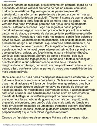Lutando na Espanha

pequeno número de fascistas, provavelmente em patrulha, metia-se no
brinquedo. As balas voavam em torno de nós no escuro, com seus
ruídos característicos. Algumas granadas passaram pelo alto
assoviando, mas não caíram perto de nós e (como era comum nessa
guerra) a maioria deixou de explodir. Tive um instante de aperto quando
outra metralhadora abriu fogo do alto do morro atrás da gente - na
verdade fora arma trazida ali para nos dar apoio, mas no momento
pareceu estarmos cercados. Logo em seguida a nossa própria
metralhadora engasgava, como sempre acontecia por utilizar aqueles
cartuchos do diabo, e a vareta de desentupi-la foi perdida na escuridão
impenetrável. Parecia que nada mais nos restava, senão ficar quietos e
servir de alvos. Os metralhadores espanhóis, em sinal de desdém, não
procuraram abrigo e, na verdade, expuseram-se deliberadamente, de
modo que tive de fazer o mesmo. Por insignificante que fosse, todo
aquele acontecimento mostrou-se interessantíssimo. Era a primeira em
que eu estivera, a rigor, sob fogo inimigo e, para minha humilhação,
verifiquei estar apavorado. Sempre se sente o mesmo, pelo que
observei, quando sob fogo pesado. O medo não é tanto a ser atingido
quanto se deve a não sabermos onde vamos sé-lo. Fica-se ali
imaginando todo o tempo, pensando em que ponto exato a bala vai nos
pegar, e isso confere a todas as partes do corpo uma sensibilidade das
mais desagradáveis.
Depois de uma ou duas horas os disparos diminuiram e cessaram, e por
todo esse tempo tivemos uma única baixa. Os fascistas avançaram com
duas metralhadoras até à terra de ninguém, mas guardando uma boa
distância e sem fazerem qualquer tentativa no sentido de chegar ao
nosso parapeito. Na verdade não estavam atacando, e apenas gastavam
cartuchos e faziam uma barulheira dos diabos a fim de comemorar a
tomada de Málaga. A importância principal do caso foi que isso
ensinou-me a ler as noticias da guerra nos jornais com espírito mais
precavido e incrédulo, pois um Ou dois dias mais tarde os jornais e o
rádio divulgavam relatórios de um ataque tremendo que fora desferido
com cavalaria e tanques (como se pudessem escalar uma encosta
perpendicular!) e que os heróicos ingleses repeliram.
Quando os fascistas nos disseram que Málaga caíra em suas mãos,

file:///C|/Meus documentos/orwellnaespanha.htm (41 of 240) [16/11/2002 19:09:34]
 
