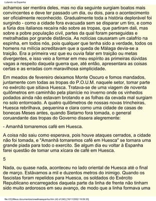 Lutando na Espanha

achamos ser mentira deles, mas no dia seguinte surgiam boatos mais
convincentes e deve ter passado um dia, ou dois, para o acontecimento
ser oficialmente reconhecido. Gradualmente toda a história deplorável foi
surgindo - como a cidade fora evacuada sem se disparar um tiro, e como
a fúria dos italianos recaíra não sobre as tropas, que partiram dali, mas
sobre a pobre população civil, partes da qual foram perseguidas e
metralhadas por grande distância. As notícias causaram um calafrio na
espinha, em todos nós, pois qualquer que tenha sido a verdade, todos os
homens na milícia acreditavam que a queda de Málaga devia-se a
traição. Era a primeira vez que eu ouvia falar em traição ou metas
divergentes, e isso veio a formar em meu espírito as primeiras dúvidas
vagas a respeito daquela guerra que, até então, apresentara as coisas
certas e as erradas com maravilhosa simplicidade.
Em meados de fevereiro deixamos Monte Oscuro e fomos mandados,
juntamente com todas as tropas do P.O.U.M. naquele setor, tomar parte
no exército que sitiava Huesca. Tratava-se de uma viagem de noventa
quilômetros em caminhão pela planície no inverno onde os vinhedos
podados ainda não estavam brotando e as folhas da cevada mal surgiam
no solo entorroado. A quatro quilômetros de nossas novas trincheiras,
Huesca rebrilhava, pequenina e clara como uma cidade de casas de
bonecas Meses antes, quando Sietamo fora tomada, o general
coruandante das tropas do Governo dissera alegremente:
- Amanhã tomaremos café em Huesca.
A coisa não saiu como esperava, pois houve ataques cerrados, a cidade
não foi tomada, e "Amanhã tomaremos café em Huesca" se tornara uma
grande piada para todo o exercito. Se algum dia eu voltar à Espanha
farei questão de tomar uma xícara de café em Huesca.
5
Nada, ou quase nada, aconteceu no lado oriental de Huesca até o final
de março. Estávamos a mil e duzentos metros do inimigo. Quando os
fascistas foram repelidos para Huesca, os soldados do Exército
Republicano encarregados daquela parte da linha de frente não tinham
sido muito ardorosos em seu avanço, de modo que a linha formava uma

file:///C|/Meus documentos/orwellnaespanha.htm (42 of 240) [16/11/2002 19:09:35]
 
