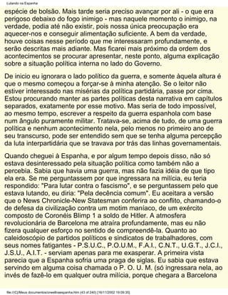 Lutando na Espanha

espécie de bolsão. Mais tarde seria preciso avançar por ali - o que era
perigoso debaixo do fogo inimigo - mas naquele momento o inimigo, na
verdade, podia até não existir, pois nossa única preocupação era
aquecer-nos e conseguir alimentação suficiente. A bem da verdade,
houve coisas nesse período que me interessaram profundamente, e
serão descritas mais adiante. Mas ficarei mais próximo da ordem dos
acontecimentos se procurar apresentar, neste ponto, alguma explicação
sobre a situação política interna no lado do Governo.
De inicio eu ignorara o lado político da guerra, e somente àquela altura é
que o mesmo começou a forçar-se à minha atenção. Se o leitor não
estiver interessado nas misérias da política partidária, passe por cima.
Estou procurando manter as partes políticas desta narrativa em capítulos
separados, exatamente por esse motivo. Mas seria de todo impossível,
ao mesmo tempo, escrever a respeito da guerra espanhola com base
num ângulo puramente militar. Tratava-se, acima de tudo, de uma guerra
política e nenhum acontecimento nela, pelo menos no primeiro ano de
seu transcurso, pode ser entendido sem que se tenha alguma percepção
da luta interpartidária que se travava por trás das linhas governamentais.
Quando cheguei à Espanha, e por algum tempo depois disso, não só
estava desinteressado pela situação política como também não a
percebia. Sabia que havia uma guerra, mas não fazia idéia de que tipo
ela era. Se me perguntassem por que ingressara na milícia, eu teria
respondido: "Para lutar contra o fascismo", e se perguntassem pelo que
estava lutando, eu diria: "Pela decência comum". Eu aceitara a versão
que o News Chronicle-New Statesman conferira ao conflito, chamando-o
de defesa da civilização contra um motim maníaco, de um exército
composto de Coronéis Blimp 1 a soldo de Hitler. A atmosfera
revolucionária de Barcelona me atraíra profundamente, mas eu não
fizera qualquer esforço no sentido de compreendê-la. Quanto ao
caleidoscópio de partidos políticos e sindicatos de trabalhadores, com
seus nomes fatigantes - P.S.U.C., P.O.U.M., F.A.I., C.N.T., U.G.T., J.C.I.,
J.S.U., A.I.T. - serviam apenas para me exasperar. A primeira vista
parecia que a Espanha sofria uma praga de siglas. Eu sabia que estava
servindo em alguma coisa chamada o P. O. U. M. (só ingressara nela, ao
invés de fazê-lo em qualquer outra milícia, porque chegara a Barcelona

file:///C|/Meus documentos/orwellnaespanha.htm (43 of 240) [16/11/2002 19:09:35]
 
