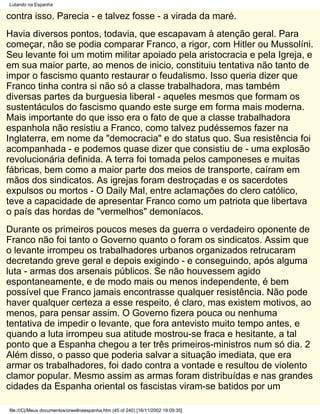 Lutando na Espanha

contra isso. Parecia - e talvez fosse - a virada da maré.
Havia diversos pontos, todavia, que escapavam à atenção geral. Para
começar, não se podia comparar Franco, a rigor, com Hitler ou Mussolíni.
Seu levante foi um motim militar apoiado pela aristocracia e pela Igreja, e
em sua maior parte, ao menos de inicio, constituiu tentativa não tanto de
impor o fascismo quanto restaurar o feudalismo. Isso queria dizer que
Franco tinha contra si não só a classe trabalhadora, mas também
diversas partes da burguesia liberal - aqueles mesmos que formam os
sustentáculos do fascismo quando este surge em forma mais moderna.
Mais importante do que isso era o fato de que a classe trabalhadora
espanhola não resistiu a Franco, como talvez pudéssemos fazer na
Inglaterra, em nome da "democracia" e do status quo. Sua resistência foi
acompanhada - e podemos quase dizer que consistiu de - uma explosão
revolucionária definida. A terra foi tomada pelos camponeses e muitas
fábricas, bem como a maior parte dos meios de transporte, caíram em
mãos dos sindicatos. As igrejas foram destroçadas e os sacerdotes
expulsos ou mortos - O Daily Mal, entre aclamações do clero católico,
teve a capacidade de apresentar Franco como um patriota que libertava
o país das hordas de "vermelhos" demoníacos.
Durante os primeiros poucos meses da guerra o verdadeiro oponente de
Franco não foi tanto o Governo quanto o foram os sindicatos. Assim que
o levante irrompeu os trabalhadores urbanos organizados retrucaram
decretando greve geral e depois exigindo - e conseguindo, após alguma
luta - armas dos arsenais públicos. Se não houvessem agido
espontaneamente, e de modo mais ou menos independente, é bem
possível que Franco jamais encontrasse qualquer resistência. Não pode
haver qualquer certeza a esse respeito, é claro, mas existem motivos, ao
menos, para pensar assim. O Governo fizera pouca ou nenhuma
tentativa de impedir o levante, que fora antevisto muito tempo antes, e
quando a luta irrompeu sua atitude mostrou-se fraca e hesitante, a tal
ponto que a Espanha chegou a ter três primeiros-ministros num só dia. 2
Além disso, o passo que poderia salvar a situação imediata, que era
armar os trabalhadores, foi dado contra a vontade e resultou de violento
clamor popular. Mesmo assim as armas foram distribuídas e nas grandes
cidades da Espanha oriental os fascistas viram-se batidos por um

file:///C|/Meus documentos/orwellnaespanha.htm (45 of 240) [16/11/2002 19:09:35]
 