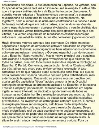 Lutando na Espanha

das indústrias principais. O que aconteceu na Espanha, na verdade, não
foi apenas uma guerra civil, mas o inicio de uma revolução. É este o fato
que a imprensa antifascista fora da Espanha tratou de obscurecer. A
questão viu-se reduzida a "fascismo versus democracia", e o aspecto
revolucionário da coisa toda foi oculto tanto quanto possível. Na
Inglaterra, onde a imprensa se acha mais centralizada e o público é mais
facilmente iludido do que em outros países, apenas duas versões da
guerra espanhola mereceram qualquer divulgação: a versão direitista dos
patriotas cristãos versus bolchevistas dos quais gotejava o sangue das
vítimas, e a versão esquerdista de republicanos cavalheirescos que
sufocavam uma rebelião militar. A questão central em jogo foi encoberta.
Havia diversos motivos para que isso ocorresse. De início, mentiras
espantosas a respeito de atrocidades estavam circulando na imprensa
favorável aos fascistas, e propagandistas bem intencionados certamente
achavam que estavam ajudando o Governo espanhol quando negavam
que a Espanha "ficara vermelha". Mas o motivo principal era o seguinte:
com exceção dos pequenos grupos revolucionários que existem em
todos os países, o mundo todo estava resolvido a impedir a revolução na
Espanha. O Partido Comunista, em particular, tendo a Rússia soviética
por trás, atirou todo o seu peso e vigor contra a revolução. A tese
comunista era de que naquela etapa a revolução seria fatal, e o que se
devia procurar na Espanha não era o controle pelos trabalhadores, mas
a democracia burguesa. Quase não se precisa mostrar o motivo pelo
qual a opinião capitalista "liberal" adotou a mesma linha. O capital
estrangeiro encontrava-se fartamente aplicado na Espanha. A Barcelona
Traction Company, por exemplo, representava dez milhões em capital
inglês, e nesse intervalo os sindicatos apoderaram-se de todos os
transportes na Catalunha. Se a revolução seguisse sua marcha, não se
receberia qualquer compensação, ou pouca; se a república capitalista
prevalecesse, os investimentos estrangeiros estariam a salvo. E como a
revolução precisava ser esmagada, tudo ficava muito simplificado
quando se fazia de conta que não ocorrera revolução alguma. Desse
modo o significado real de cada acontecimento podia ser encoberto, e
toda transferência do poder dos sindicatos para o Governo central podia
ser apresentada como passo necessário na reorganização militar. A
situação assim criada mostrava-se extremamente curiosa. Fora da

file:///C|/Meus documentos/orwellnaespanha.htm (47 of 240) [16/11/2002 19:09:35]
 