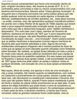 Lutando na Espanha

Espanha poucos compreendiam que havia uma revolução; dentro do
país, ninguém duvidava disso. Até mesmo os jornais do P .S. U. C.,
controlados pelos comunistas e mais ou menos comprometidos com uma
doutrina anti-revolucionária, falavam sobre "nossa gloriosa revolução". E
enquanto isso a imprensa comunista nos outros países gritava que não
existia qualquer sinal de revolução em parte alguma; a tomada das
fábricas, estabelecimento de comitês operários, etc., nada disso ocorrera
- ou então, ocorrera, mas não apresentava qualquer importância política".
De acordo com o Daily Worker (6 de agosto de 1936) aqueles que diziam
estar o povo espanhol lutando pela revolução social, ou por qualquer
outra coisa que não a democracia burguesa, eram "patifes mentirosos e
descarados". Por outro lado Juan López, membro do Governo de
Valência, declarava em fevereiro de 1937 que "o povo espanhol está
derramando seu sangue, não pela República democrática e sua
Constituição de papel, mas por... uma revolução". Assim poderia parecer
que os patifes mentirosos e descarados incluíam alguns membros do
Governo pelo qual éramos solicitados a lutar. Alguns dos jornais
antifascistas estrangeiros chegaram até à mentira piedosa de fazer de
conta que as igrejas só eram atacadas quando utilizadas como fortalezas
pelos fascistas. Na verdade, as igrejas foram pilhadas por toda a parte e
do modo mais natural, porque sabia-se muitíssimo bem que a Igreja da
Espanha fazia parte da quadrilha capitalista. Em seis meses que passei
na Espanha vi apenas duas igrejas intatas, e até proximidades de julho
de 1937 igreja nenhuma pôde reabrir as portas e celebrar missa ou
qualquer atividade, com exceção de uma ou duas igrejas protestantes
em Madri.
Mas aquilo, afinal de contas, era apenas o início de uma revolução, e
não a coisa completa. Até mesmo quando os trabalhadores, com certeza
na Catalunha e possivelmente em outras partes, tiveram o poder para
fazer isso, não derrubaram ou substituíram inteiramente o Governo. Era
claro que não podiam fazê-lo, quando Franco estava martelando à porta
da frente e seções da classe média encontravam-se ao lado dele. O país
estava em etapa transitória que podia tomar o rumo do socialismo ou
regressar a uma república capitalista comum. Os camponeses possuíam
a maior parte da terra, e deveriam mantê-la, a menos que Franco
vencesse; todas as grandes indústrias foram coletivizadas, mas se

file:///C|/Meus documentos/orwellnaespanha.htm (48 of 240) [16/11/2002 19:09:35]
 