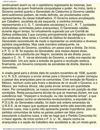 Lutando na Espanha

continuariam assim ou se o capitalismo regressaria às mesmas, isso
dependeria de quem finalmente conquistasse o poder. Ao início, tanto o
Governo central quanto o Generalato de Catalunha (o Governo catalão
semi-autônomo) podiam, de modo definido, ser proclamados como
representantes da classe trabalhadora. O Governo estava encabeçado
por Caballero, socialista da ala esquerda, e continha ministros
representando a U. G. T. (sindicatos socialistas) e o C . N . T. (unidades
sindicalistas controladas pelos anarquistas). O Generalato catalão,
durante algum tempo, foi virtualmente superado por um Comitê de
Defesa antifascista 3 que consistiu principalmente de delegados vindos
dos sindicatos. Mais tarde o Comitê de Defesa foi dissolvido e o
Generalato reconstituído de modo a representar os sindicatos e diversos
partidos esquerdistas. Mas cada manobra subsequente, na
reorganização do Governo, constituiu um passo para a direita. De início,
o P. O. U. M. foi expulso do Generalato; seis meses depois disso,
Caballero era substituído por Negrín, socialista da ala direita; pouco
depois o C . N . T. via-se eliminado do Governo, e então era expulso do
Generalato. Um ano após a eclosão da guerra e revolução restava,
finalmente, um Governo composto de socialistas de direita, liberais e
comunistas.
A virada geral para a direita data de outubro-novembro de 1936, quando
a U. R. S.S. começou a enviar armas para o Governo e o poder começou
a passar dos anarquistas para os comunistas. Com exceção de Rússia e
México, nenhum outro pais tivera a decência de vir acudir o Governo, e o
México, por motivos óbvios, não podia enviar armas em quantidade
maior. Por conseqüência, os russos encontravam-se em posição de ditar
condições. Resta pouquíssima dúvida de que as mesmas diziam, em sua
substância real: "Impeçam a revolução, ou não receberão armas", e que
o primeiro passo contra os elementos revolucionários, a expulsão do
P.O.U.M. do Generalato catalão, foi dado sob ordens emanadas da
U.R.S.S. Já se negou que qualquer pressão tenha sido exercida pelo
Governo russo, mas o ponto não apresenta grande importância. pois os
partidos comunistas de todos os países podem ser tidos como
executando a doutrina russa, e não se nega que o Partido Comunista foi
o maior agente, de início contra o P .0. U . M., depois contra os
anarquistas e a seção de Caballero dos socialistas e, de um modo geral,

file:///C|/Meus documentos/orwellnaespanha.htm (49 of 240) [16/11/2002 19:09:35]
 