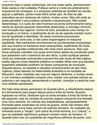 Lutando na Espanha

enquanto lojas e casas comerciais, em sua maior parte, permaneciam
meio vazias e mal cuidadas. Faltava carne e o leite era praticamente
impossível de conseguir, e a escassez estendia-se também ao carvão,
açúcar e petróleo, sendo muito difícil achar pão. As filas de pão
estendiam-se por centenas de metros, muitas vezes. Mas até onde se
podia perceber o povo estava contente e esperançoso. Não existia
desemprego, e o custo de vida mostrava-se ainda extremamente baixo,
vendo-se poucas pessoas claramente destituídas, e mendigo nenhum,
com exceção dos ciganos. Acima de tudo, prevalecia uma crença na
revolução e no futuro, o sentimento de ter-se de repente entrado numa
era de igualdade e liberdade. Os seres humanos procuravam
comportar-se como tais, e não como engrenagens na máquina
capitalista. Nas barbearias encontravam-se proclamações anarquistas
(em sua maioria os barbeiros eram anarquistas), explicando de modo
solene que aqueles profissionais não mais eram escravos. Nas ruas
havia cartazes coloridos nos quais eram feitos apelos às prostitutas para
que parassem com o exercício de seu oficio, e para qualquer pessoa
vinda da civilização endurecida e escarninha das raças de fala inglesa
existia alguma coisa bastante patética no caráter literal com que aqueles
espanhóis idealistas acolhiam as frases corriqueiras de revolução.
Naquela época, as baladas e canções revolucionárias do tipo mais
ingênuo, todas falando na fraternidade proletária e na ruindade de
Mussolíni, eram vendidas nas ruas por alguns cêntimos, e muitas vezes
vi um miliciano analfabeto comprar uma, coletar com grande esforço as
palavras e em seguida, apreendendo o sentido, começar a cantá-las com
uma melodia apropriada.
Por todo esse tempo permaneci no Quartel Lênin, e oficialmente estava
em treinamento para seguir depois para a linha de frente. Quando
ingressei na milícia, disseram que eu seria enviado à linha de frente no
dia seguinte, mas na verdade foi preciso esperar enquanto era treinada
uma nova centúria. As milícias dos trabalhadores, apressadamente
formadas pelos sindicatos ao início da guerra, ainda não tinham sido
organizadas numa base comum de exército terrestre. As unidades de
comando eram a "seção", com cerca de trinta homens, e a "coluna", o
que na realidade significava qualquer número maior de homens. O
Quartel Lênin era um quarteirão de magníficos edifícios de pedra, com

file:///C|/Meus documentos/orwellnaespanha.htm (5 of 240) [16/11/2002 19:09:32]
 