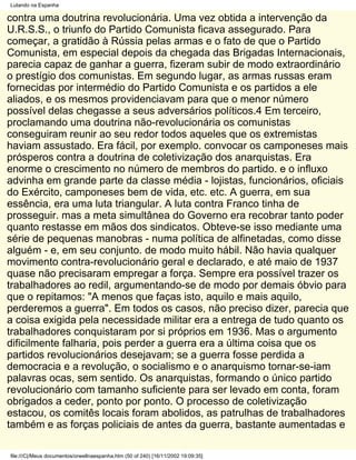 Lutando na Espanha

contra uma doutrina revolucionária. Uma vez obtida a intervenção da
U.R.S.S., o triunfo do Partido Comunista ficava assegurado. Para
começar, a gratidão à Rússia pelas armas e o fato de que o Partido
Comunista, em especial depois da chegada das Brigadas Internacionais,
parecia capaz de ganhar a guerra, fizeram subir de modo extraordinário
o prestígio dos comunistas. Em segundo lugar, as armas russas eram
fornecidas por intermédio do Partido Comunista e os partidos a ele
aliados, e os mesmos providenciavam para que o menor número
possível delas chegasse a seus adversários políticos.4 Em terceiro,
proclamando uma doutrina não-revolucionária os comunistas
conseguiram reunir ao seu redor todos aqueles que os extremistas
haviam assustado. Era fácil, por exemplo. convocar os camponeses mais
prósperos contra a doutrina de coletivização dos anarquistas. Era
enorme o crescimento no número de membros do partido. e o influxo
advinha em grande parte da classe média - lojistas, funcionários, oficiais
do Exército, camponeses bem de vida, etc. etc. A guerra, em sua
essência, era uma luta triangular. A luta contra Franco tinha de
prosseguir. mas a meta simultânea do Governo era recobrar tanto poder
quanto restasse em mãos dos sindicatos. Obteve-se isso mediante uma
série de pequenas manobras - numa política de alfinetadas, como disse
alguém - e, em seu conjunto. de modo muito hábil. Não havia qualquer
movimento contra-revolucionário geral e declarado, e até maio de 1937
quase não precisaram empregar a força. Sempre era possível trazer os
trabalhadores ao redil, argumentando-se de modo por demais óbvio para
que o repitamos: "A menos que faças isto, aquilo e mais aquilo,
perderemos a guerra". Em todos os casos, não preciso dizer, parecia que
a coisa exigida pela necessidade militar era a entrega de tudo quanto os
trabalhadores conquistaram por si próprios em 1936. Mas o argumento
dificilmente falharia, pois perder a guerra era a última coisa que os
partidos revolucionários desejavam; se a guerra fosse perdida a
democracia e a revolução, o socialismo e o anarquismo tornar-se-iam
palavras ocas, sem sentido. Os anarquistas, formando o único partido
revolucionário com tamanho suficiente para ser levado em conta, foram
obrigados a ceder, ponto por ponto. O processo de coletivização
estacou, os comitês locais foram abolidos, as patrulhas de trabalhadores
também e as forças policiais de antes da guerra, bastante aumentadas e

file:///C|/Meus documentos/orwellnaespanha.htm (50 of 240) [16/11/2002 19:09:35]
 
