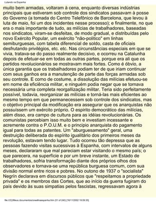 Lutando na Espanha

muito bem armadas, voltaram à cena, enquanto diversas indústrias
principais que estiveram sob controle dos sindicatos passavam à posse
do Governo (a tomada do Centro Telefônico de Barcelona, que levou à
luta de maio, foi um dos incidentes nesse processo); e finalmente, no que
era o mais importante de tudo, as milícias de trabalhadores, baseadas
nos sindicatos, viram-se desfeitas, de modo gradual, e distribuídas pelo
novo Exército Popular, um exército "não-politico" em linhas
semiburguesas, com tabela diferencial de soldo, casta de oficiais
desfrutando privilégios, etc. etc. Nas circunstâncias especiais em que se
vivia, tratava-se do passo realmente decisivo, e ocorreu na Catalunha
depois de efetuar-se em todas as outras partes, porque era ali que os
partidos revolucionários se mostravam mais fortes. Como é óbvio, a
única garantia que os trabalhadores podiam ter de que iriam continuar
com seus ganhos era a manutenção de parte das forças armadas sob
seu controle. E como de costume, a dissolução das milícias efetuou-se
em nome da eficiência militar, e ninguém podia negar que se tornava
necessária uma completa reorgaIlização militar. Teria sido perfeitamente
possível, todavia, reorganizar as milícias e torná-las mais eficientes ao
mesmo tempo em que permanecessem sob controle dos sindicatos, mas
o objetivo principal da modificação era assegurar que os anarquistas não
possuíssem um exército próprio. O espirito democrático das milícias,
além disso, era campo de cultura para as idéias revolucionárias. Os
comunistas percebiam isso muito bem e investiam incessante e
acremente contra o P.O.U.M. e o principio anarquista do pagamento
igual para todas as patentes. Um "aburguesamento" geral, uma
destruição deliberada do espírito igualitário dos primeiros meses da
revolução, estavam tendo lugar. Tudo ocorreu tão depressa que as
pessoas fazendo visitas sucessivas à Espanha, com intervalos de alguns
meses, declararam que mal pareciam estar visitando o mesmo país; o
que parecera, na superfície e por um breve instante, um Estado de
trabalhadores, sofria transformação diante dos próprios olhos dos
observadores e tornava-se uma república burguesa comum, com sua
divisão normal entre ricos e pobres. No outono de 1937 o "socialista"
Negrín declarava em discursos públicos que "respeitamos a propriedade
privada" e os membros das Cortes, que ao início da guerra fugiram do
país devido às suas simpatias pelos fascistas, regressavam agora à

file:///C|/Meus documentos/orwellnaespanha.htm (51 of 240) [16/11/2002 19:09:35]
 