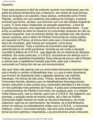 Lutando na Espanha

Espanha.
Todo esse processo é fácil de entender quando nos lembramos que ele
parte da aliança temporária que o fascismo, em certas de suas formas,
força ao burguês e ao operário. Essa aliança, conhecida como Frente
Popular, constituí em sua essência uma aliança de inimigos, e parece
provável que tenha, sempre, que terminar com um dos aliados engolindo
o outro. O único traço inesperado na situação espanhola - e fora da
Espanha isso causou uma extensão enorme de mal-entendidos - é que
entre os partidos ao lado do Governo os comunistas situavam-se não na
extrema esquerda, mas na extrema direita. Na verdade isso não deveria
causar surpresa, pois a tática do Partido Comunista em outras partes,
em especial na França, já tornou bem claro que o Comunismo Oficial
deve ser encarado, pelo menos por enquanto, como força
anti-revolucionária. Toda a doutrina do Comintem está agora
subordinada (e de modo perdoável, levando-se em conta a situação
mundial) à defesa da U.R.S.S., que depende de um sistema de alianças
militares. De modo particular, a U.R.S.S. encontra-se em aliança com a
França, país capitalista-imperialista. Essa aliança de pouco vale à Rússia
a menos que o capitalismo francês seja forte, pelo que a doutrina
comunista na França tem de ser anti-revolucionária.
Isto quer dizer não apenas que os comunistas franceses marcham hoje
sob a tricolor e cantam a Marselhesa mas, e o que é mais importante,
que tiveram de abandonar toda a agitação eficiente nas colônias
francesas. Há menos de três anos, Thorez, Secretário do Partido
Comunista francês, declarou que os trabalhadores franceses jamais
seriam seduzidos a lutar contra seus camaradas alemães;5 e ele é hoje
um dos patriotas mais gritantes da França. A pista para compreendermos
o comportamento do Partido Comunista, em qualquer pais, é a relação
militar desse país, real ou latente, para com a U.R.S.S. Na Inglaterra, por
exemplo, a posição ainda se mostra incerta, daí o fato do Partido
Comunista inglês mostrar-se hostil ao Governo Nacional e, de modo
ostensivo, opor-se ao rearmamento. No entanto, se a Grã-Bretanha
entrar em aliança ou entendimento militar com a U.R.S.S., o comunista
britânico, como o comunista francês, não terá outra escolha senão
tornar-se bom patriota e imperialista, e já encontramos sinais indicando

file:///C|/Meus documentos/orwellnaespanha.htm (52 of 240) [16/11/2002 19:09:35]
 