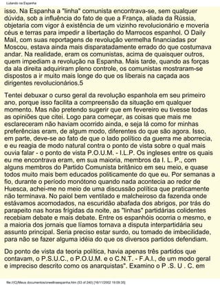 Lutando na Espanha

isso. Na Espanha a "linha" comunista encontrava-se, sem qualquer
dúvida, sob a influência do fato de que a França, aliada da Rússia,
objetaria com vigor à existência de um vizinho revolucionário e moveria
céus e terras para impedir a libertação do Marrocos espanhol. O Daily
Mail, com suas reportagens de revolução vermelha financiadas por
Moscou, estava ainda mais disparatadamente errado do que costumava
andar. Na realidade, eram os comunistas, acima de quaisquer outros,
quem impediam a revolução na Espanha. Mais tarde, quando as forças
da ala direita adquiriram pleno controle, os comunistas mostraram-se
dispostos a ir muito mais longe do que os liberais na caçada aos
dirigentes revolucionários.5
Tentei debuxar o curso geral da revolução espanhola em seu primeiro
ano, porque isso facilita a compreensão da situação em qualquer
momento. Mas não pretendo sugerir que em fevereiro eu tivesse todas
as opiniões que citei. Logo para começar, as coisas que mais me
esclareceram não haviam ocorrido ainda, e seja lá como for minhas
preferências eram, de algum modo, diferentes do que são agora. Isso,
em parte, deve-se ao fato de que o lado político da guerra me aborrecia,
e eu reagia de modo natural contra o ponto de vista sobre o qual mais
ouvia falar - o ponto de vista P.O.U.M. - I.L.P. Os ingleses entre os quais
eu me encontrava eram, em sua maioria, membros da I. L. P., com
alguns membros do Partido Comunista britânico em seu meio, e quase
todos muito mais bem educados politicamente do que eu. Por semanas a
fio, durante o período monótono quando nada acontecia ao redor de
Huesca, achei-me no meio de uma discussão política que praticamente
não terminava. No paiol bem ventilado e malcheiroso da fazenda onde
estávamos acomodados, na escuridão abafada dos abrigos, por trás do
parapeito nas horas frígidas da noite, as "linhas" partidárias colidentes
recebiam debate e mais debate. Entre os espanhóis ocorria o mesmo, e
a maioria dos jornais que líamos tornava a disputa interpartidária seu
assunto principal. Seria preciso estar surdo, ou tomado de imbecilidade,
para não se fazer alguma idéia do que os diversos partidos defendiam.
Do ponto de vista da teoria política, havia apenas três partidos que
contavam, o P.S.U.C., o P.O.U.M. e o C.N.T. - F.A.I., de um modo geral
e impreciso descrito como os anarquistas". Examino o P .S. U . C. em

file:///C|/Meus documentos/orwellnaespanha.htm (53 of 240) [16/11/2002 19:09:35]
 