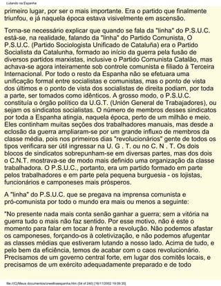 Lutando na Espanha

primeiro lugar, por ser o mais importante. Era o partido que finalmente
triunfou, e já naquela época estava visivelmente em ascensão.
Torna-se necessário explicar que quando se fala da "linha" do P.S.U.C.
está-se, na realidade, falando da "linha" do Partido Comunista, O
P.S.U.C. (Partido Sociologista Unificado de Cataluña) era o Partido
Socialista da Catalunha, formado ao início da guerra pela fusão de
diversos partidos marxistas, inclusive o Partido Comunista Catalão, mas
achava-se agora inteiramente sob controle comunista e filiado à Terceira
Internacional. Por todo o resto da Espanha não se efetuara uma
unificação formal entre socialistas e comunistas, mas o ponto de vista
dos últimos e o ponto de vista dos socialistas de direita podiam, por toda
a parte, ser tomados como idênticos. A grosso modo, o P.S.U.C.
constituía o órgão político da U.G.T. (Unión General de Trabajadores), ou
sejam os sindicatos socialistas. O número de membros desses sindicatos
por toda a Espanha atingia, naquela época, perto de um milhão e meio.
Eles continham muitas seções dos trabalhadores manuais, mas desde a
eclosão da guerra ampliaram-se por um grande influxo de membros da
classe média, pois nos primeiros dias "revolucionários" gente de todos os
tipos verificara ser útil ingressar na U. G . T. ou no C. N . T. Os dois
blocos de sindicatos sobrepunham-se em diversas partes, mas dos dois
o C.N.T. mostrava-se de modo mais definido uma organização da classe
trabalhadora. O P.S.U.C., portanto, era um partido formado em parte
pelos trabalhadores e em parte pela pequena burguesia - os lojistas,
funcionários e camponeses mais prósperos.
A "linha" do P.S.U.C. que se pregava na imprensa comunista e
pró-comunista por todo o mundo era mais ou menos a seguinte:
"No presente nada mais conta senão ganhar a guerra; sem a vitória na
guerra tudo o mais não faz sentido. Por esse motivo, não é este o
momento para falar em tocar à frente a revolução. Não podemos afastar
os camponeses, forçando-os à coletivização, e não podemos afugentar
as classes médias que estiveram lutando a nosso lado. Acima de tudo, e
pelo bem da eficiência, temos de acabar com o caos revolucionário.
Precisamos de um governo central forte, em lugar dos comitês locais, e
precisamos de um exército adequadamente preparado e de todo

file:///C|/Meus documentos/orwellnaespanha.htm (54 of 240) [16/11/2002 19:09:35]
 