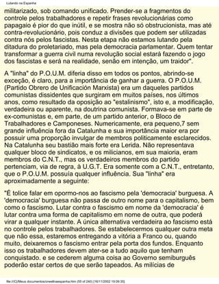 Lutando na Espanha

militarizado, sob comando unificado. Prender-se a fragmentos do
controle pelos trabalhadores e repetir frases revolucionárias como
papagaio é pior do que inútil, e se mostra não só obstrucionista, mas até
contra-revolucionário, pois conduz a divisões que podem ser utilizadas
contra nós pelos fascistas. Nesta etapa não estamos lutando pela
ditadura do proletariado, mas pela democracia parlamentar. Quem tentar
transformar a guerra civil numa revolução social estará fazendo o jogo
dos fascistas e será na realidade, senão em intenção, um traidor".
A "linha" do P.O.U.M. diferia disso em todos os pontos, abrindo-se
exceção, é claro, para a importância de ganhar a guerra. O P.O.U.M.
(Partido Obrero de Unificación Marxista) era um daqueles partidos
comunistas dissidentes que surgiram em muitos países, nos últimos
anos, como resultado da oposição ao "estalinismo", isto e, a modificação,
verdadeira ou aparente, na doutrina comunista. Formava-se em parte de
ex-comunistas e, em parte, de um partido anterior, o Bloco de
Trabalhadores e Camponeses. Numericamente, era pequeno,7 sem
grande influência fora da Catalunha e sua importância maior era por
possuir uma proporção invulgar de membros politicamente esclarecidos.
Na Catalunha seu bastião mais forte era Lerida. Não representava
qualquer bloco de sindicatos, e os milicianos, em sua maioria, eram
membros do C.N.T., mas os verdadeiros membros do partido
pertenciam, via de regra, à U.G.T. Era somente com a C.N.T., entretanto,
que o P.O.U.M. possuía qualquer influência. Sua "linha" era
aproximadamente a seguinte:
"É tolice falar em opormo-nos ao fascismo pela 'democracia' burguesa. A
'democracia' burguesa não passa de outro nome para o capitalismo, bem
como o fascismo. Lutar contra o fascismo em nome da 'democracia' é
lutar contra uma forma de capitalismo em nome de outra, que poderá
virar a qualquer instante. A única alternativa verdadeira ao fascismo está
no controle pelos trabalhadores. Se estabelecermos qualquer outra meta
que não essa, estaremos entregando a vitória a Franco ou, quando
muito, deixaremos o fascismo entrar pela porta dos fundos. Enquanto
isso os trabalhadores devem ater-se a tudo aquilo que tenham
conquistado. e se cederem alguma coisa ao Governo semiburguês
poderão estar certos de que serão tapeados. As milícias de

file:///C|/Meus documentos/orwellnaespanha.htm (55 of 240) [16/11/2002 19:09:35]
 