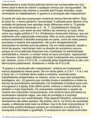 Lutando na Espanha

trabalhadores e suas forças policiais devem ser conservadas em sua
forma atual e deve-se resistir a qualquer esforço por 'aburguesálas'. Se
os trabalhadores não tiverem o controle das Forças Armadas, estas
controlarão os trabalhadores. A guerra e a revolução são inseparáveis".
O ponto de vista dos anarquistas mostra-se menos fácil de definir. Seja
lá como for, o termo genérico "anarquistas" é utilizado para abarcar uma
multidão de pessoas com opiniões muito diferentes entre si. O grande
bloco de sindicatos formando a C . N . T. (Confederación Geral de
Trabajadores), com perto de dois milhões de membros ao todo, tinha
como seu órgão político a F.A.I. (Federacion Anarquista Ibérica), que era
realmente uma organização anarquista. Mas os seus próprios membros,
embora adotando a filosofia anarquista em parte, como de resto parece
acontecer à maioria dos espanhóis, não eram obrigatoriamente
anarquistas no sentido puro da palavra. De um modo especial, desde o
início da guerra, marcharam mais na direção do socialismo comum,
porque as circunstâncias forçavam-nos a participar na administração
centralizada e, mesmo, a romper todos os seus princípios, ingressando
no Governo. Ainda assim diferiam de modo fundamental dos comunistas
por visarem, como o P.O.U.M., o controle pelos trabalhadores e não uma
democracia parlamentar. Aceitavam o refrão do P.O.U.M.:
"A guerra e a revolução são inseparáveis", embora se mostrassem
menos dogmáticos nesse ponto. De um modo geral, a C.N.T. - F.A.I. era
a favor de: (1) Controle direto sobre a indústria, exercido pelos
trabalhadores empenhados na mesma, como no caso dos transportes,
tecelagens, etc.; (2) governo por comitês locais e resistência a todas as
formas de autoritarismo centralizado; (3) hostilidade invariável para com
a burguesia e a Igreja. Este último ponto, embora o menos preciso, era
também o mais importante. Os anarquistas constituíam o oposto da
maioria dos chamados revolucionários, pois embora seus princípios se
mostrassem bastante vagos, seu ódio ao privilégio e à injustiça
apresentava-se com autenticidade. Pelo aspecto filosófico, comunismo e
anarquismo são pólos opostos. Na prática, isto é, na forma de sociedade
visada, a diferença está mais na ênfase, mas é de todo irreconciliável. O
comunista confere destaque sempre ao centralismo e à eficiência, o
anarquista à liberdade e igualdade. O anarquismo tem raízes profundas

file:///C|/Meus documentos/orwellnaespanha.htm (56 of 240) [16/11/2002 19:09:35]
 