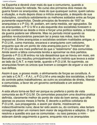 Lutando na Espanha

na Espanha e deverá viver mais do que o comunismo, quando a
influência russa for retirada. No curso dos primeiros dois meses da
guerra foram os anarquistas, mais do que quaisquer outros, quem salvou
a situação, e muito depois disso a milícia anarquista, a despeito de sua
indisciplina, constituía sabidamente os melhores soldados entre as forças
puramente espanholas. Desde princípios de fevereiro de 1937 os
anarquistas e o P OU. M. podiam, em certa medida, ser agrupados. Se
os anarquistas, o P O U M e a ala esquerda dos socialistas tivessem o
tino de combinar-se desde o inicio e forçar uma política realista, a historia
da guerra poderia ser diferente. Mas no período inicial quando os
partidos revolucionários pareciam ter a presa nas mãos, isso fora
impossível. Entre anarquistas e socialistas existiam rivalidades antigas, o
P.O.U.M., como marxista, encarava o anarquismo com ceticismo,
enquanto que de um ponto de vista anarquista puro o "trotskismo" do
P.O.U.M não era mais preferível do que o "estalinismo" dos comunistas.
Ainda assim a tática comunista tendia a aproximar os dois partidos.
Quando o P.O.U.M entrou na luta desastrosa que se travou em maio, em
Barcelona, isso resultou principalmente de um instinto que levava a estar
ao lado da C.N.T. e mais tarde, quando o P.O.U.M. foi suprimido, os
anarquistas foram os únicos que tiveram a coragem de erguer a voz em
sua defesa.
Assim é que, a grosso modo, o alinhamento de forças se constituía. A
um lado a C.N.T. - F.A.I., o P.O.U.M e uma seção dos socialistas, a favor
do controle pelos trabalhadores; ao outro os socialistas de direita, liberais
e comunistas, a favor de um governo centralizado e um exército
militarizado.
A esta altura torna-se fácil ver porque eu preferia o ponto de vista
comunista ao do P.O.U.M. Os comunistas possuíam uma doutrina pratica
definida, claramente melhor do ponto de vista do bom senso, que olha
apenas os poucos meses à frente. E decerto a política cotidiana do
P.O.U.M., sua propaganda, e assim por diante, mostravam-se
indescritivelmente ruins; deve ter sido assim ou, do contrario, eles teriam
conseguido atrair um número bem maior de seguidores e adeptos. O que
resolvia a questão era que os comunistas - ou isso pareceu a mim -
estavam dando seguimento a guerra, enquanto nós e os anarquistas

file:///C|/Meus documentos/orwellnaespanha.htm (57 of 240) [16/11/2002 19:09:35]
 