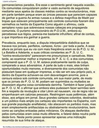 Lutando na Espanha

permanecíamos parados. Era esse o sentimento geral naquela ocasião.
Os comunistas conquistaram poder e vasto aumento de seguidores
mediante seus apelos às classes médias contra os revolucionários, mas
em parte também porque eram as únicas pessoas que pareciam capazes
de ganhar a guerra As armas russas e a defesa magnífica de Madri por
tropas que estavam principalmente sob controle comunista fizeram dos
vermelhos os heróis da Espanha Como alguém o afirmou, cada
aeroplano russo que sobrevoava nossas cabeças era propaganda
comunista. O purismo revolucionário do P.O.U.M., embora eu
percebesse sua lógica, parecia-me bastante infrutífero; afinal de contas,
o que importava era ganhar a guerra.
Prevalecia, enquanto isso, a disputa interpartidária diabólica que se
travava nos jornais, panfletos, cartazes, livros - por toda a parte. A essa
altura os jornais que eu via com mais freqüência eram os do P.O. U. M.,
La Batalla e Adelante, e suas criticas constantes ao P .S. U. C.
"contra-revolucionário" pareceram-me presunçosas e cansativas. Mais
tarde, ao examinar melhor a imprensa do P .S. U. C. e dos comunistas,
compreendi que o P .O. U. M. estava praticamente isento de culpa,
comparado a seus adversários. A parte de tudo o mais, eles tinham
oportunidades muito menores, e diversamente dos comunistas não
possuíam base em qualquer imprensa, a não ser em seu próprio país, e
dentro da Espanha achavam-se com desvantagem enorme, pois a
censura estava sob controle comunista, em sua maior parte, de modo
que os jornais do P. O. U. M. podiam ser suprimidos ou multados se
dissessem alguma coisa considerada daninha. Também é fazer justiça
ao P. O. U. M. o afirmar que embora eles pudessem fazer sermões sem
fim a respeito da revolução e citar Lênin ad nauseam, via de regra não se
empenhavam em calúnias pessoais. Restringiam suas polêmicas, além
disso, aos artigos em jornal. Seus grandes cartazes coloridos, destinados
a um público mais amplo (os cartazes são importantes na Espanha, com
sua grande população analfabeta), não atacavam os partidos rivais, mas
eram simplesmente antifascistas ou abstratamente revolucionários, bem
como as canções entoadas pelos milicianos. Os ataques desferidos
pelos comunistas eram coisa muito diferente, e falarei deles noutra parte
deste livro. Neste ponto posso apresentar apenas uma indicação
resumida de sua linha de ataque.

file:///C|/Meus documentos/orwellnaespanha.htm (58 of 240) [16/11/2002 19:09:36]
 
