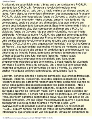 Lutando na Espanha

Analisando-se superficialmente, a briga entre comunistas e o P.O.U.M.
era de tática. O P.O.U.M. favorecia a revolução imediata, e os
comunistas não. Até aí, tudo bem, e havia muito a ser dito por ambos os
lados. Além disso, os comunistas afirmavam que a propaganda feita pelo
P.O.U.M. dividia e enfraquecia as forças do Governo e, assim, punham a
guerra em risco; e também nesse aspecto, embora mais tarde cu não
concordasse, podia-se aceitar tais afirmações. Mas aqui entrava em
cena a peculiaridade da tática comunista. Experimentalmente de início, e
depois em tom mais alto, eles começaram a afirmar que o P.O.U.M.
dividia as forças do Governo não por erro involuntário, mas por intuito
deliberado. Afirmava-se que o P.O.U.M. não passava de uma quadrilha
de fascistas disfarçados, pagos por Franco e Hitier, que instavam por
uma política pseudo-revolucionâría como recurso para ajudar a causa
fascista. O P.O.U.M. era uma organização "trotskísta" e a "Quinta Coluna
de Franco". Isso queria dizer que muitos milhares de membros da classe
trabalhadora, inclusive oito ou dez mil soldados que se enregelavam nas
trincheiras da linha de frente, bem como centenas de estrangeiros que
vinham à Espanha para lutar contra o fascismo, muitas vezes
sacrificando seus empregos e nacionalidade para isso, eram
simplesmente traidores pagos pelo inimigo. E essa história foi divulgada
por toda a Espanha mediante cartazes, etc. e repetida sem cessar pela
imprensa comunista e pró-comunista de todo o mundo. Eu poderia
encher meia dúzia de livros com citações, se quisesse fazê-lo.
Estavam, portanto dizendo o seguinte contra nós: que éramos trotskistas,
fascistas, traidores, assassinos, covardes, espiões e assim por diante.
Reconheço não ser agradável receber tais nomes, ainda mais quando se
pensa em algumas das pessoas responsáveis pelos mesmos - Não é
coisa agradável ver um rapazinho espanhol, de quinze anos, sendo
carregado da linha de frente em maca, com o rosto pálido espiando por
cima dos cobertores, e pensar nas pessoas elegantes que, em Londres e
Paris, escrevem panfletos destinados a provar que ele não passa de um
fascista disfarçado. Um dos traços mais horríveis da guerra é que toda a
propaganda guerreira, todos os gritos e mentiras e ódio, vêm
invariavelmente de pessoas que não estão lutando. Os milicianos do
P.S.U.C. a quem conheci na linha de frente, os comunistas da Brigada
Internacional que encontrei de vez em quando, jamais me chamaram de

file:///C|/Meus documentos/orwellnaespanha.htm (59 of 240) [16/11/2002 19:09:36]
 
