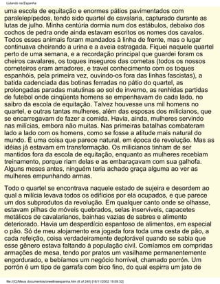 Lutando na Espanha

uma escola de equitação e enormes pátios pavimentados com
paralelepípedos, tendo sido quartel de cavalaria, capturado durante as
lutas de julho. Minha centúria dormia num dos estábulos, debaixo dos
cochos de pedra onde ainda estavam escritos os nomes dos cavalos.
Todos esses animais foram mandados à linha de frente, mas o lugar
continuava cheirando a urina e a aveia estragada. Fiquei naquele quartel
perto de uma semana, e a recordação principal que guardei foram os
cheiros cavalares, os toques inseguros das cometas (todos os nossos
corneteiros eram amadores, e travei conhecimento com os toques
espanhóis, pela primeira vez, ouvindo-os fora das linhas fascistas), a
batida cadenciada das botinas ferradas no pátio do quartel, as
prolongadas paradas matutinas ao sol de inverno, as renhidas partidas
de futebol onde cinqüenta homens se empenhavam de cada lado, no
saibro da escola de equitação. Talvez houvesse uns mil homens no
quartel, e outras tantas mulheres, além das esposas dos milicianos, que
se encarregavam de fazer a comida. Havia, ainda, mulheres servindo
nas milícias, embora não muitas. Nas primeiras batalhas combateram
lado a lado com os homens, como se fosse a atitude mais natural do
mundo. É uma coisa que parece natural, em época de revolução. Mas as
idéias já estavam em transformação. Os milicianos tinham de ser
mantidos fora da escola de equitação, enquanto as mulheres recebiam
treinamento, porque riam delas e as embaraçavam com sua galhofa.
Alguns meses antes, ninguém teria achado graça alguma ao ver as
mulheres empunhando armas.
Todo o quartel se encontrava naquele estado de sujeira e desordem ao
qual a milícia levava todos os edifícios por ela ocupados, e que parece
um dos subprodutos da revolução. Em qualquer canto onde se olhasse,
estavam pilhas de móveis quebrados, selas inserviveis, capacetes
metálicos de cavalarianos, bainhas vazias de sabres e alimento
deteriorado. Havia um desperdício espantoso de alimentos, em especial
o pão. Só de meu alojamento era jogada fora toda uma cesta de pão, a
cada refeição, coisa verdadeiramente deplorável quando se sabia que
esse gênero estava faltando à população civil. Comíamos em compridas
armações de mesa, tendo por pratos um vasilhame permanentemente
engordurado, e bebíamos um negócio horrível, chamado porrón. Um
porrón é um tipo de garrafa com bico fino, do qual espirra um jato de

file:///C|/Meus documentos/orwellnaespanha.htm (6 of 240) [16/11/2002 19:09:32]
 