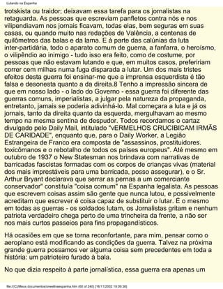 Lutando na Espanha

trotskista ou traidor; deixavam essa tarefa para os jornalistas na
retaguarda. As pessoas que escreviam panfletos contra nós e nos
vilipendiavam nos jornais ficavam, todas elas, bem seguras em suas
casas, ou quando muito nas redações de Valência, a centenas de
quilômetros das balas e da lama. E à parte das calúnias da luta
inter-partidária, todo o aparato comum de guerra, a fanfarra, o heroísmo,
o vilipêndio ao inimigo - tudo isso era feito, como de costume, por
pessoas que não estavam lutando e que, em muitos casos, prefeririam
correr cem milhas numa fuga disparada a lutar. Um dos mais tristes
efeitos desta guerra foi ensinar-me que a imprensa esquerdista é tão
falsa e desonesta quanto a da direita.8 Tenho a impressão sincera de
que em nosso lado - o lado do Governo - essa guerra foi diferente das
guerras comuns, imperialistas, a julgar pela natureza da propaganda,
entretanto, jamais se poderia adivinhá-lo. Mal começara a luta e já os
jornais, tanto da direita quanto da esquerda, mergulhavam ao mesmo
tempo na mesma sentina de despudor. Todos recordamos o cartaz
divulgado pelo Daily Mail, intitulado "vERMELHOS CRUCIBICAM IRMÃS
DE CARIDADE", enquanto que, para o Daily Worker, a Legião
Estrangeira de Franco era composta de "assassinos, prostituidores.
toxicômanos e o rebotalho de todos os países europeus". Até mesmo em
outubro de 1937 o New Statesman nos brindava com narrativas de
barricadas fascistas formadas com os corpos de crianças vivas (material
dos mais imprestáveis para uma barricada, posso assegurar), e o Sr.
Arthur Bryant declarava que serrar as pernas a um comerciante
conservador" constituía "coisa comum" na Espanha legalista. As pessoas
que escrevem coisas assim são gente que nunca lutou, e possivelmente
acreditam que escrever é coisa capaz de substituir o lutar. É o mesmo
em todas as guerras - os soldados lutam, os Jornalistas gritam e nenhum
patriota verdadeiro chega perto de uma trincheira da frente, a não ser
nos mais curtos passeios para fins propagandísticos.
Há ocasiões em que se torna reconfortante, para mim, pensar como o
aeroplano está modificando as condições da guerra. Talvez na próxima
grande guerra possamos ver alguma coisa sem precedentes em toda a
história: um patrioteiro furado à bala.
No que dizia respeito à parte jornalística, essa guerra era apenas um

file:///C|/Meus documentos/orwellnaespanha.htm (60 of 240) [16/11/2002 19:09:36]
 